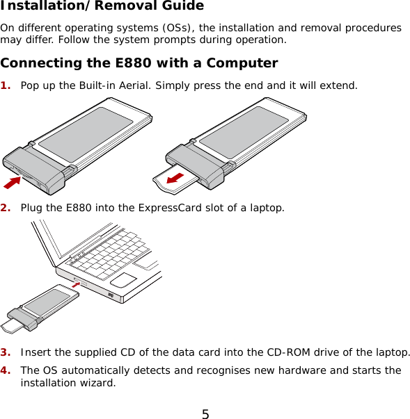 Installation/Removal Guide On different operating systems (OSs), the installation and removal procedures may differ. Follow the system prompts during operation. Connecting the E880 with a Computer 1.  Pop up the Built-in Aerial. Simply press the end and it will extend.  2.  Plug the E880 into the ExpressCard slot of a laptop.  3.  Insert the supplied CD of the data card into the CD-ROM drive of the laptop. 4.  The OS automatically detects and recognises new hardware and starts the installation wizard. 5 