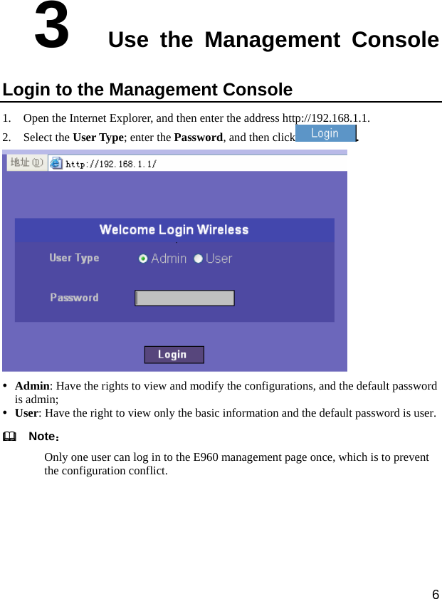  6 3  Use the Management Console Login to the Management Console 1. Open the Internet Explorer, and then enter the address http://192.168.1.1.   2. Select the User Type; enter the Password, and then click .  y Admin: Have the rights to view and modify the configurations, and the default password is admin;   y User: Have the right to view only the basic information and the default password is user.   Note： Only one user can log in to the E960 management page once, which is to prevent the configuration conflict. 