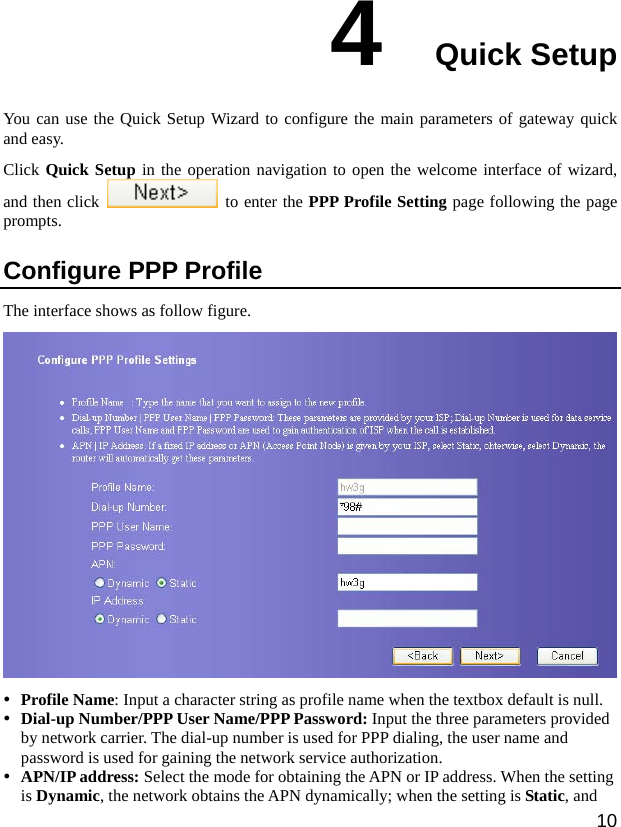  10 4  Quick Setup You can use the Quick Setup Wizard to configure the main parameters of gateway quick and easy.   Click Quick Setup in the operation navigation to open the welcome interface of wizard, and then click    to enter the PPP Profile Setting page following the page prompts.  Configure PPP Profile   The interface shows as follow figure.  y Profile Name: Input a character string as profile name when the textbox default is null.   y Dial-up Number/PPP User Name/PPP Password: Input the three parameters provided by network carrier. The dial-up number is used for PPP dialing, the user name and password is used for gaining the network service authorization. y APN/IP address: Select the mode for obtaining the APN or IP address. When the setting is Dynamic, the network obtains the APN dynamically; when the setting is Static, and 