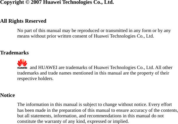   Copyright © 2007 Huawei Technologies Co., Ltd.  All Rights Reserved No part of this manual may be reproduced or transmitted in any form or by any means without prior written consent of Huawei Technologies Co., Ltd.  Trademarks    and HUAWEI are trademarks of Huawei Technologies Co., Ltd. All other trademarks and trade names mentioned in this manual are the property of their respective holders.  Notice The information in this manual is subject to change without notice. Every effort has been made in the preparation of this manual to ensure accuracy of the contents, but all statements, information, and recommendations in this manual do not constitute the warranty of any kind, expressed or implied. 