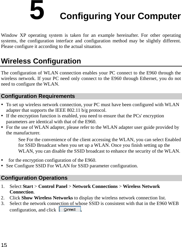  15 5  Configuring Your Computer Window XP operating system is taken for an example hereinafter. For other operating systems, the configuration interface and configuration method may be slightly different. Please configure it according to the actual situation. Wireless Configuration The configuration of WLAN connection enables your PC connect to the E960 through the wireless network. If your PC need only connect to the E960 through Ethernet, you do not need to configure the WLAN. Configuration Requirements y To set up wireless network connection, your PC must have been configured with WLAN adapter that supports the IEEE 802.11 b/g protocol. y If the encryption function is enabled, you need to ensure that the PCs&apos; encryption parameters are identical with that of the E960. y For the use of WLAN adapter, please refer to the WLAN adapter user guide provided by the manufacturer. See For the convenience of the client accessing the WLAN, you can select Enabled for SSID Broadcast when you set up a WLAN. Once you finish setting up the WLAN, you can disable the SSID broadcast to enhance the security of the WLAN. y   for the encryption configuration of the E960. y See Configure SSID For WLAN for SSID parameter configuration. Configuration Operations 1. Select Start &gt; Control Panel &gt; Network Connections &gt; Wireless Network Connection. 2. Click Show Wireless Networks to display the wireless network connection list. 3. Select the network connection of whose SSID is consistent with that in the E960 WEB configuration, and click  . 