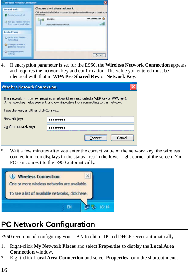  16  4. If encryption parameter is set for the E960, the Wireless Network Connection appears and requires the network key and confirmation. The value you entered must be identical with that in WPA Pre-Shared Key or Network Key.   5. Wait a few minutes after you enter the correct value of the network key, the wireless connection icon displays in the status area in the lower right corner of the screen. Your PC can connect to the E960 automatically.  PC Network Configuration   E960 recommend configuring your LAN to obtain IP and DHCP server automatically.   1. Right-click My Network Places and select Properties to display the Local Area Connection window.   2. Right-click Local Area Connection and select Properties form the shortcut menu. 