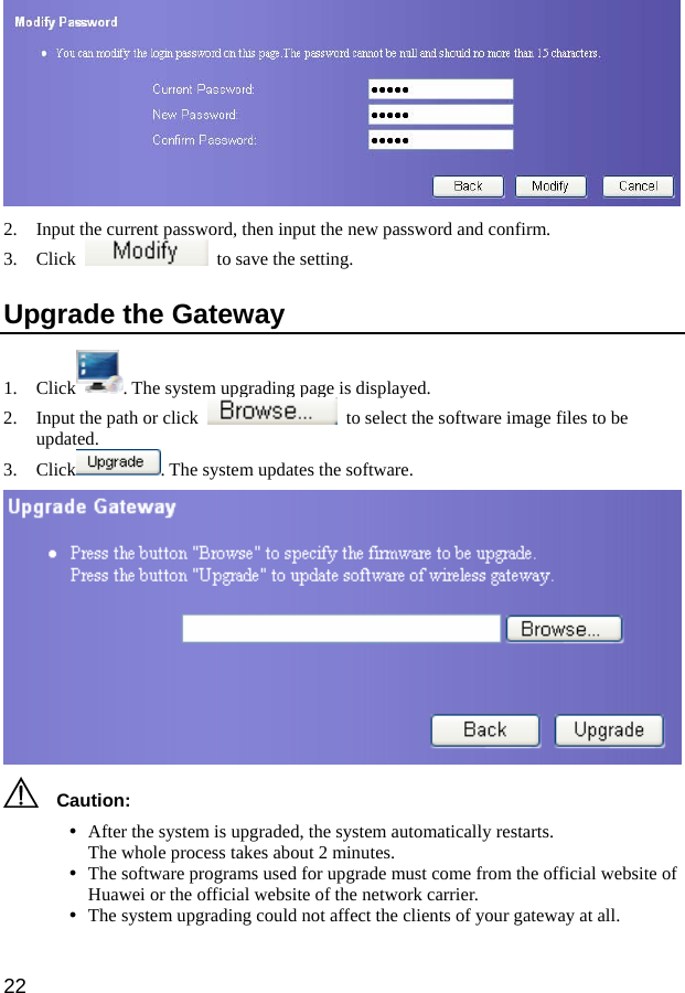  22  2. Input the current password, then input the new password and confirm.   3. Click    to save the setting.   Upgrade the Gateway 1. Click . The system upgrading page is displayed. 2. Input the path or click    to select the software image files to be updated. 3. Click . The system updates the software.    Caution: y After the system is upgraded, the system automatically restarts. The whole process takes about 2 minutes. y The software programs used for upgrade must come from the official website of Huawei or the official website of the network carrier. y The system upgrading could not affect the clients of your gateway at all.   