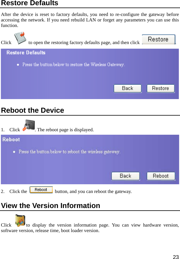  23 Restore Defaults After the device is reset to factory defaults, you need to re-configure the gateway before accessing the network. If you need rebuild LAN or forget any parameters you can use this function.  Click    to open the restoring factory defaults page, and then click  .   Reboot the Device 1. Click  . The reboot page is displayed.  2. Click the    button, and you can reboot the gateway. View the Version Information Click  to display the version information page. You can view hardware version, software version, release time, boot loader version. 