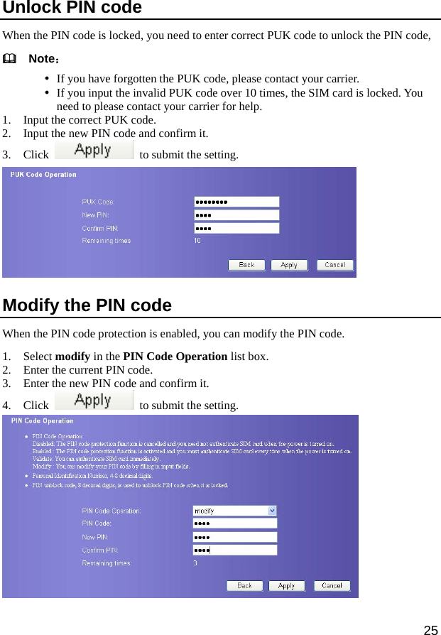  25 Unlock PIN code When the PIN code is locked, you need to enter correct PUK code to unlock the PIN code,     Note： y If you have forgotten the PUK code, please contact your carrier. y If you input the invalid PUK code over 10 times, the SIM card is locked. You need to please contact your carrier for help.   1. Input the correct PUK code. 2. Input the new PIN code and confirm it.   3. Click    to submit the setting.    Modify the PIN code When the PIN code protection is enabled, you can modify the PIN code. 1. Select modify in the PIN Code Operation list box.   2. Enter the current PIN code. 3. Enter the new PIN code and confirm it. 4. Click    to submit the setting.     