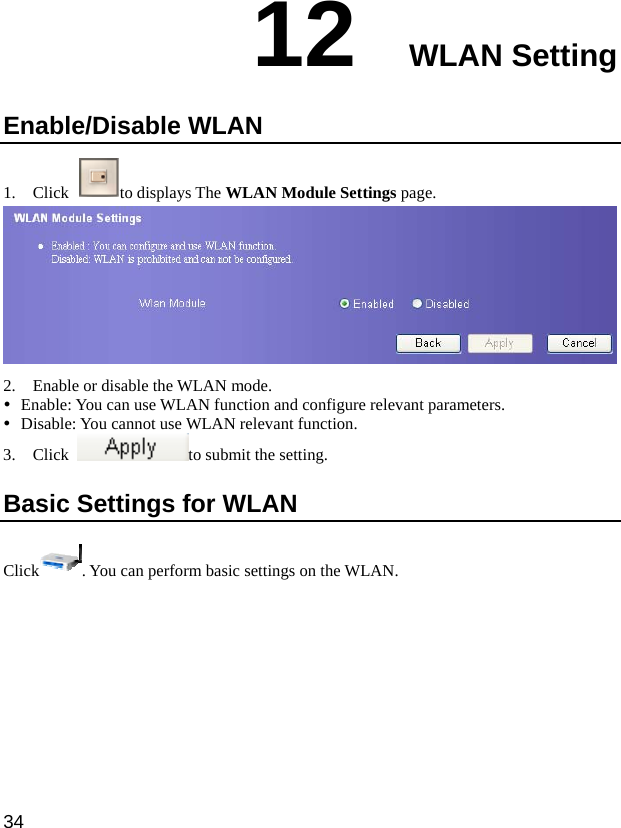  34 12  WLAN Setting Enable/Disable WLAN 1. Click  to displays The WLAN Module Settings page.  2. Enable or disable the WLAN mode. y Enable: You can use WLAN function and configure relevant parameters. y Disable: You cannot use WLAN relevant function. 3. Click  to submit the setting.   Basic Settings for WLAN Click . You can perform basic settings on the WLAN.   