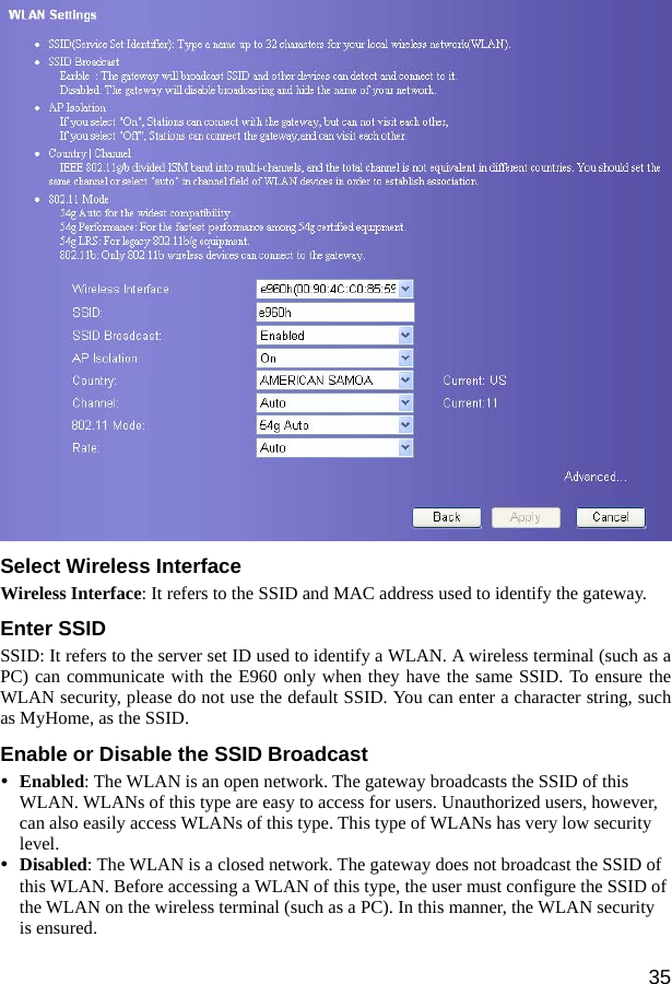  35  Select Wireless Interface Wireless Interface: It refers to the SSID and MAC address used to identify the gateway. Enter SSID SSID: It refers to the server set ID used to identify a WLAN. A wireless terminal (such as a PC) can communicate with the E960 only when they have the same SSID. To ensure the WLAN security, please do not use the default SSID. You can enter a character string, such as MyHome, as the SSID. Enable or Disable the SSID Broadcast   y Enabled: The WLAN is an open network. The gateway broadcasts the SSID of this WLAN. WLANs of this type are easy to access for users. Unauthorized users, however, can also easily access WLANs of this type. This type of WLANs has very low security level.  y Disabled: The WLAN is a closed network. The gateway does not broadcast the SSID of this WLAN. Before accessing a WLAN of this type, the user must configure the SSID of the WLAN on the wireless terminal (such as a PC). In this manner, the WLAN security is ensured. 