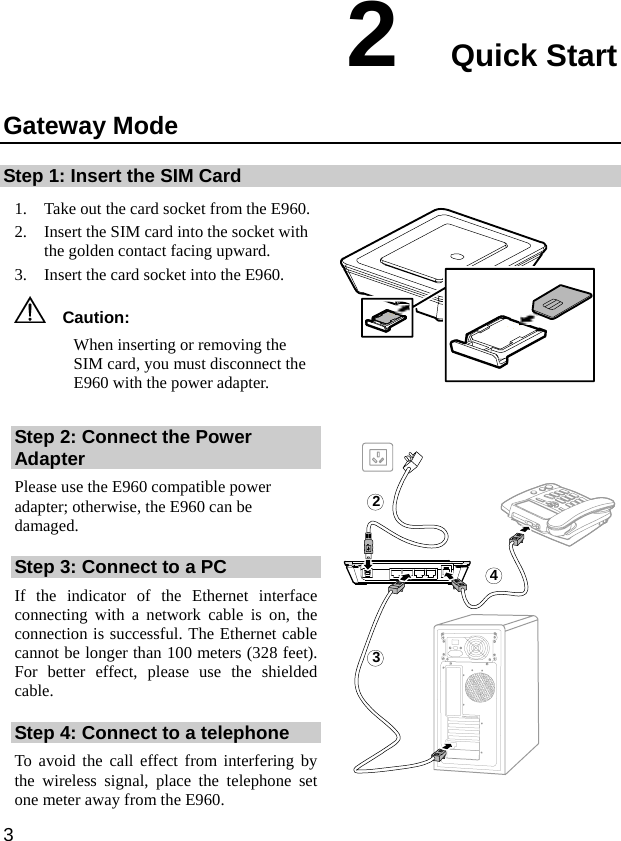  3 2  Quick Start Gateway Mode Step 1: Insert the SIM Card 1. Take out the card socket from the E960. 2. Insert the SIM card into the socket with the golden contact facing upward.   3. Insert the card socket into the E960.   Caution:  When inserting or removing the SIM card, you must disconnect the E960 with the power adapter.   Step 2: Connect the Power Adapter Please use the E960 compatible power adapter; otherwise, the E960 can be damaged.  Step 3: Connect to a PC If the indicator of the Ethernet interface connecting with a network cable is on, the connection is successful. The Ethernet cable cannot be longer than 100 meters (328 feet). For better effect, please use the shielded cable. Step 4: Connect to a telephone To avoid the call effect from interfering by the wireless signal, place the telephone set one meter away from the E960. 243