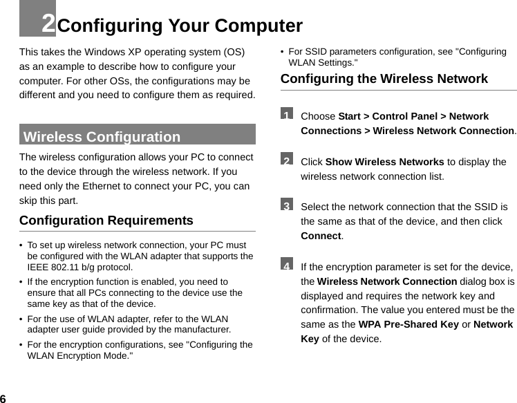 62Configuring Your ComputerThis takes the Windows XP operating system (OS) as an example to describe how to configure your computer. For other OSs, the configurations may be different and you need to configure them as required. Wireless ConfigurationThe wireless configuration allows your PC to connect to the device through the wireless network. If you need only the Ethernet to connect your PC, you can skip this part.Configuration Requirements• To set up wireless network connection, your PC must be configured with the WLAN adapter that supports the IEEE 802.11 b/g protocol.• If the encryption function is enabled, you need to ensure that all PCs connecting to the device use the same key as that of the device.• For the use of WLAN adapter, refer to the WLAN adapter user guide provided by the manufacturer.• For the encryption configurations, see &quot;Configuring the WLAN Encryption Mode.&quot;• For SSID parameters configuration, see &quot;Configuring WLAN Settings.&quot;Configuring the Wireless Network  1Choose Start &gt; Control Panel &gt; Network Connections &gt; Wireless Network Connection. 2Click Show Wireless Networks to display the wireless network connection list. 3Select the network connection that the SSID is the same as that of the device, and then click Connect. 4If the encryption parameter is set for the device, the Wireless Network Connection dialog box is displayed and requires the network key and confirmation. The value you entered must be the same as the WPA Pre-Shared Key or Network Key of the device.