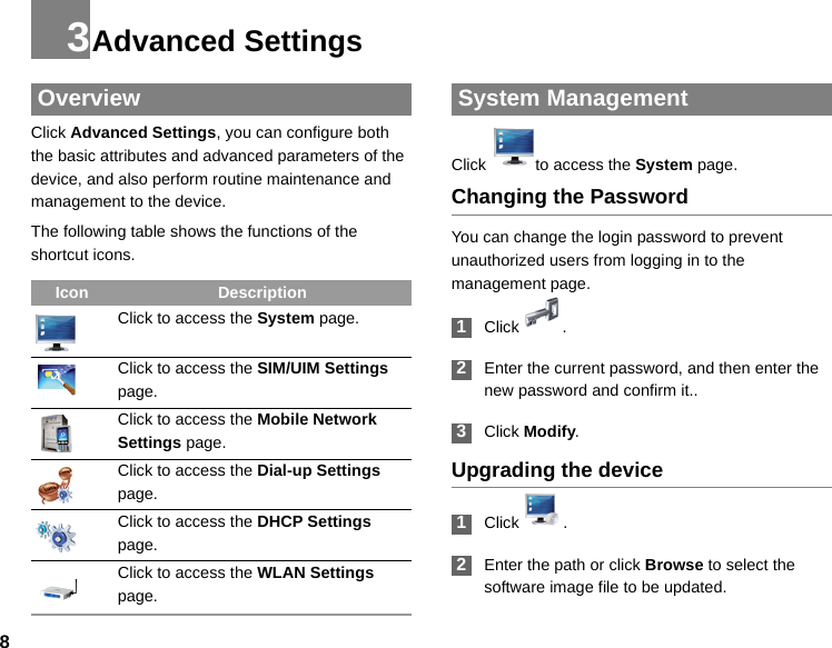 83Advanced Settings OverviewClick Advanced Settings, you can configure both the basic attributes and advanced parameters of the device, and also perform routine maintenance and management to the device.The following table shows the functions of the shortcut icons. System ManagementClick to access the System page.Changing the PasswordYou can change the login password to prevent unauthorized users from logging in to the management page. 1Click . 2Enter the current password, and then enter the new password and confirm it..  3Click Modify.Upgrading the device 1Click  .   2Enter the path or click Browse to select the software image file to be updated.Icon DescriptionClick to access the System page.Click to access the SIM/UIM Settings page.Click to access the Mobile Network Settings page.Click to access the Dial-up Settings page.Click to access the DHCP Settings page.Click to access the WLAN Settings page.