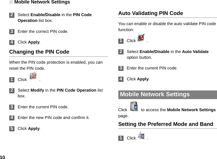 Mobile Network Settings10 2Select Enable/Disable in the PIN Code Operation list box. 3Enter the correct PIN code. 4Click Apply.Changing the PIN CodeWhen the PIN code protection is enabled, you can reset the PIN code. 1Click  . 2Select Modify in the PIN Code Operation list box. 3Enter the current PIN code. 4Enter the new PIN code and confirm it. 5Click Apply.Auto Validating PIN CodeYou can enable or disable the auto validate PIN code function. 1Click  .  2Select Enable/Disable in the Auto Validate option button. 3Enter the current PIN code. 4Click Apply. Mobile Network SettingsClick    to access the Mobile Network Settings page.Setting the Preferred Mode and Band 1Click  .
