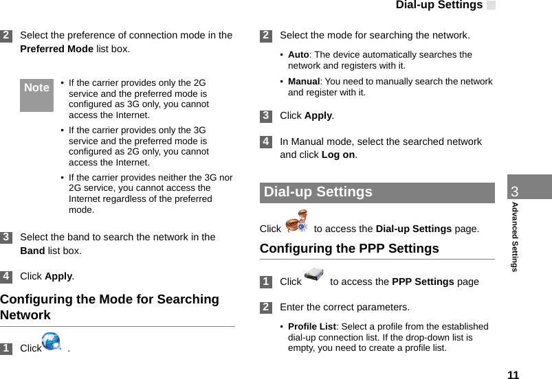 Dial-up Settings113Advanced Settings 2Select the preference of connection mode in the Preferred Mode list box.  Note • If the carrier provides only the 2G service and the preferred mode is configured as 3G only, you cannot access the Internet.• If the carrier provides only the 3G service and the preferred mode is configured as 2G only, you cannot access the Internet.• If the carrier provides neither the 3G nor 2G service, you cannot access the Internet regardless of the preferred mode. 3Select the band to search the network in the Band list box. 4Click Apply.Configuring the Mode for Searching Network 1Click   . 2Select the mode for searching the network.•Auto: The device automatically searches the network and registers with it.•Manual: You need to manually search the network and register with it. 3Click Apply. 4In Manual mode, select the searched network and click Log on. Dial-up SettingsClick    to access the Dial-up Settings page.Configuring the PPP Settings 1Click    to access the PPP Settings page 2Enter the correct parameters.•Profile List: Select a profile from the established dial-up connection list. If the drop-down list is empty, you need to create a profile list.