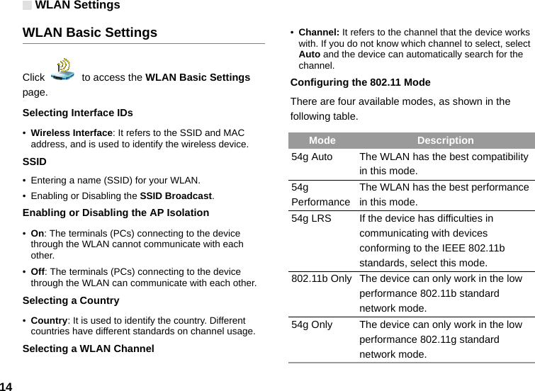 WLAN Settings14WLAN Basic SettingsClick    to access the WLAN Basic Settings page.Selecting Interface IDs•Wireless Interface: It refers to the SSID and MAC address, and is used to identify the wireless device.SSID• Entering a name (SSID) for your WLAN.• Enabling or Disabling the SSID Broadcast.Enabling or Disabling the AP Isolation•On: The terminals (PCs) connecting to the device through the WLAN cannot communicate with each other.•Off: The terminals (PCs) connecting to the device through the WLAN can communicate with each other.Selecting a Country•Country: It is used to identify the country. Different countries have different standards on channel usage.Selecting a WLAN Channel•Channel: It refers to the channel that the device works with. If you do not know which channel to select, select Auto and the device can automatically search for the channel.Configuring the 802.11 ModeThere are four available modes, as shown in the following table.Mode Description54g Auto The WLAN has the best compatibility in this mode.54g PerformanceThe WLAN has the best performance in this mode.54g LRS If the device has difficulties in communicating with devices conforming to the IEEE 802.11b standards, select this mode.802.11b Only The device can only work in the low performance 802.11b standard network mode.54g Only The device can only work in the low performance 802.11g standard network mode.