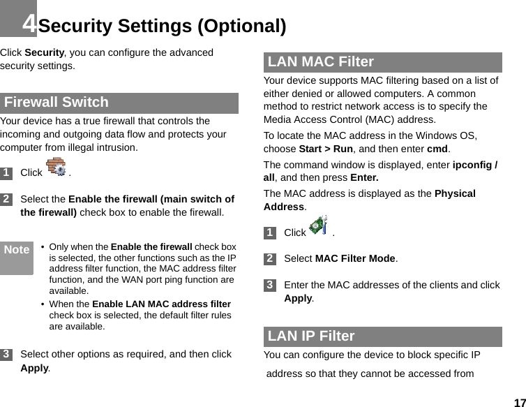 174Security Settings (Optional)Click Security, you can configure the advanced security settings. Firewall SwitchYour device has a true firewall that controls the incoming and outgoing data flow and protects your computer from illegal intrusion. 1Click  . 2Select the Enable the firewall (main switch of the firewall) check box to enable the firewall. Note • Only when the Enable the firewall check box is selected, the other functions such as the IP address filter function, the MAC address filter function, and the WAN port ping function are available.• When the Enable LAN MAC address filter check box is selected, the default filter rules are available. 3Select other options as required, and then click Apply. LAN MAC FilterYour device supports MAC filtering based on a list of either denied or allowed computers. A common method to restrict network access is to specify the Media Access Control (MAC) address.To locate the MAC address in the Windows OS, choose Start &gt; Run, and then enter cmd.The command window is displayed, enter ipconfig /all, and then press Enter.The MAC address is displayed as the Physical Address. 1Click  . 2Select MAC Filter Mode. 3Enter the MAC addresses of the clients and click Apply. LAN IP FilterYou can configure the device to block specific IP address so that they cannot be accessed from