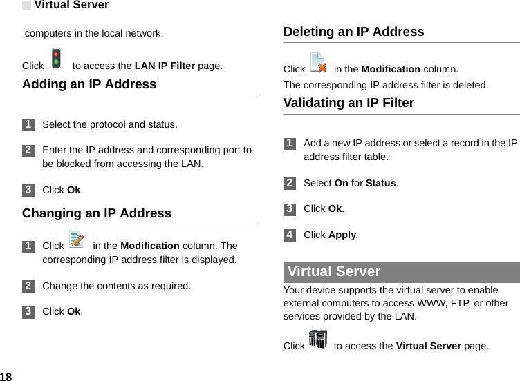 Virtual Server18 computers in the local network.Click    to access the LAN IP Filter page.Adding an IP Address 1Select the protocol and status. 2Enter the IP address and corresponding port to be blocked from accessing the LAN. 3Click Ok.Changing an IP Address 1Click    in the Modification column. The corresponding IP address filter is displayed. 2Change the contents as required. 3Click Ok.Deleting an IP AddressClick    in the Modification column.The corresponding IP address filter is deleted.Validating an IP Filter 1Add a new IP address or select a record in the IP address filter table. 2Select On for Status. 3Click Ok. 4Click Apply. Virtual ServerYour device supports the virtual server to enable external computers to access WWW, FTP, or other services provided by the LAN.Click    to access the Virtual Server page.