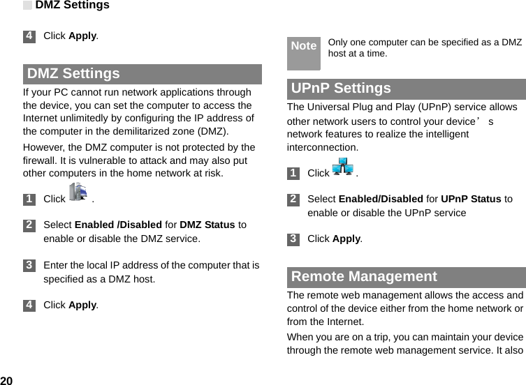 DMZ Settings20 4Click Apply. DMZ SettingsIf your PC cannot run network applications through the device, you can set the computer to access the Internet unlimitedly by configuring the IP address of the computer in the demilitarized zone (DMZ).However, the DMZ computer is not protected by the firewall. It is vulnerable to attack and may also put other computers in the home network at risk. 1Click  . 2Select Enabled /Disabled for DMZ Status to enable or disable the DMZ service. 3Enter the local IP address of the computer that is specified as a DMZ host. 4Click Apply. Note Only one computer can be specified as a DMZ host at a time. UPnP SettingsThe Universal Plug and Play (UPnP) service allows other network users to control your device’s network features to realize the intelligent interconnection. 1Click  . 2Select Enabled/Disabled for UPnP Status to enable or disable the UPnP service 3Click Apply. Remote ManagementThe remote web management allows the access and control of the device either from the home network or from the Internet.When you are on a trip, you can maintain your device through the remote web management service. It also 