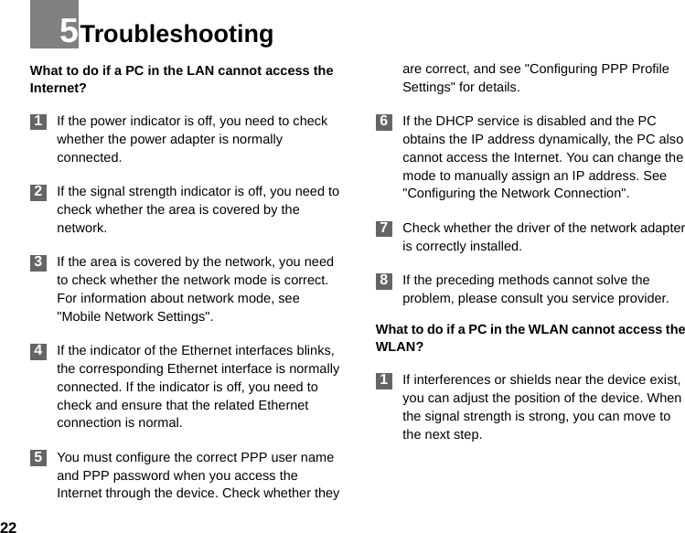 225TroubleshootingWhat to do if a PC in the LAN cannot access the Internet? 1If the power indicator is off, you need to check whether the power adapter is normally connected. 2If the signal strength indicator is off, you need to check whether the area is covered by the network. 3If the area is covered by the network, you need to check whether the network mode is correct. For information about network mode, see &quot;Mobile Network Settings&quot;.  4If the indicator of the Ethernet interfaces blinks, the corresponding Ethernet interface is normally connected. If the indicator is off, you need to check and ensure that the related Ethernet connection is normal. 5You must configure the correct PPP user name and PPP password when you access the Internet through the device. Check whether they are correct, and see &quot;Configuring PPP Profile Settings&quot; for details. 6If the DHCP service is disabled and the PC obtains the IP address dynamically, the PC also cannot access the Internet. You can change the mode to manually assign an IP address. See &quot;Configuring the Network Connection&quot;.  7Check whether the driver of the network adapter is correctly installed. 8If the preceding methods cannot solve the problem, please consult you service provider.What to do if a PC in the WLAN cannot access the WLAN? 1If interferences or shields near the device exist, you can adjust the position of the device. When the signal strength is strong, you can move to the next step.
