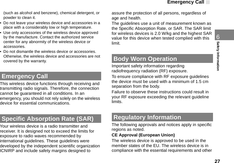 Emergency Call276Safety Information(such as alcohol and benzene), chemical detergent, or powder to clean it.• Do not leave your wireless device and accessories in a place with a considerably low or high temperature.• Use only accessories of the wireless device approved by the manufacture. Contact the authorized service center for any abnormity of the wireless device or accessories.• Do not dismantle the wireless device or accessories. Otherwise, the wireless device and accessories are not covered by the warranty. Emergency CallThis wireless device functions through receiving and transmitting radio signals. Therefore, the connection cannot be guaranteed in all conditions. In an emergency, you should not rely solely on the wireless device for essential communications. Specific Absorption Rate (SAR)Your wireless device is a radio transmitter and receiver. It is designed not to exceed the limits for exposure to radio waves recommended by international guidelines. These guidelines were developed by the independent scientific organization ICNIRP and include safety margins designed to assure the protection of all persons, regardless of age and health.The guidelines use a unit of measurement known as the Specific Absorption Rate, or SAR. The SAR limit for wireless devices is 2.0 W/kg and the highest SAR value for this device when tested complied with this limit. Body Worn OperationImportant safety information regarding radiofrequency radiation (RF) exposure.To ensure compliance with RF exposure guidelines the device must be used with a minimum of 1.5 cm separation from the body.Failure to observe these instructions could result in your RF exposure exceeding the relevant guideline limits. Regulatory InformationThe following approvals and notices apply in specific regions as noted.CE Approval (European Union)The wireless device is approved to be used in the member states of the EU. The wireless device is in compliance with the essential requirements and other 