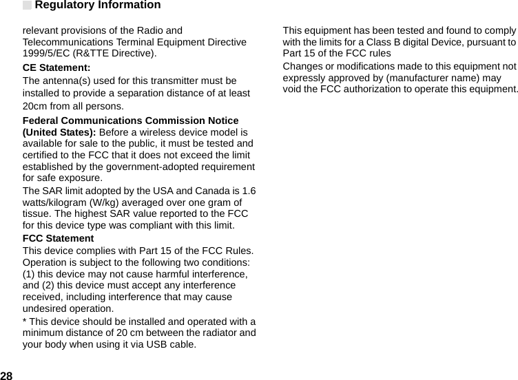 Regulatory Information28relevant provisions of the Radio and Telecommunications Terminal Equipment Directive 1999/5/EC (R&amp;TTE Directive).CE Statement:The antenna(s) used for this transmitter must beinstalled to provide a separation distance of at least20cm from all persons.Federal Communications Commission Notice (United States): Before a wireless device model is available for sale to the public, it must be tested and certified to the FCC that it does not exceed the limit established by the government-adopted requirement for safe exposure.The SAR limit adopted by the USA and Canada is 1.6 watts/kilogram (W/kg) averaged over one gram of tissue. The highest SAR value reported to the FCC for this device type was compliant with this limit.FCC StatementThis device complies with Part 15 of the FCC Rules. Operation is subject to the following two conditions: (1) this device may not cause harmful interference, and (2) this device must accept any interference received, including interference that may cause undesired operation.* This device should be installed and operated with a minimum distance of 20 cm between the radiator and your body when using it via USB cable.This equipment has been tested and found to comply with the limits for a Class B digital Device, pursuant to Part 15 of the FCC rulesChanges or modifications made to this equipment not expressly approved by (manufacturer name) may void the FCC authorization to operate this equipment.