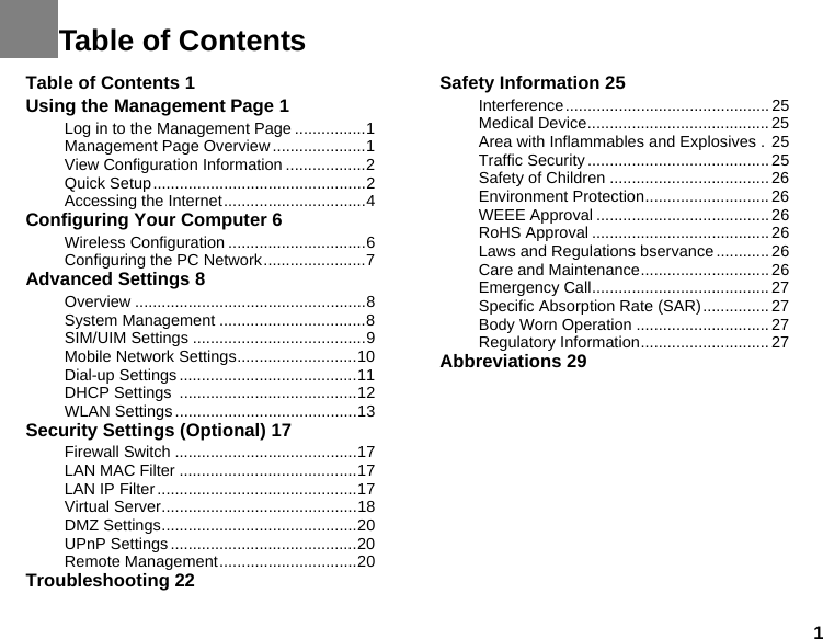 1Table of Contents 1Using the Management Page 1Log in to the Management Page ................1Management Page Overview .....................1View Configuration Information ..................2Quick Setup................................................2Accessing the Internet................................4Configuring Your Computer 6Wireless Configuration ...............................6Configuring the PC Network.......................7Advanced Settings 8Overview ....................................................8System Management .................................8SIM/UIM Settings .......................................9Mobile Network Settings...........................10Dial-up Settings........................................11DHCP Settings  ........................................12WLAN Settings .........................................13Security Settings (Optional) 17Firewall Switch .........................................17LAN MAC Filter ........................................17LAN IP Filter.............................................17Virtual Server............................................18DMZ Settings............................................20UPnP Settings ..........................................20Remote Management...............................20Troubleshooting 22Safety Information 25Interference.............................................. 25Medical Device......................................... 25Area with Inflammables and Explosives .  25Traffic Security ......................................... 25Safety of Children .................................... 26Environment Protection............................26WEEE Approval .......................................26RoHS Approval ........................................ 26Laws and Regulations bservance............26Care and Maintenance.............................26Emergency Call........................................ 27Specific Absorption Rate (SAR)............... 27Body Worn Operation .............................. 27Regulatory Information............................. 27Abbreviations 29Table of Contents