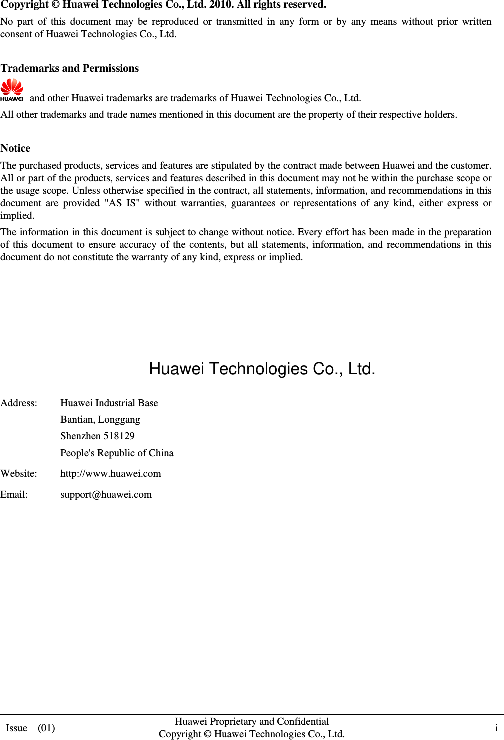 Issue    (01)  Huawei Proprietary and Confidential                                     Copyright © Huawei Technologies Co., Ltd.  i    Copyright © Huawei Technologies Co., Ltd. 2010. All rights reserved. No  part of this  document  may  be  reproduced  or  transmitted in  any  form  or  by  any  means  without prior written consent of Huawei Technologies Co., Ltd.  Trademarks and Permissions   and other Huawei trademarks are trademarks of Huawei Technologies Co., Ltd. All other trademarks and trade names mentioned in this document are the property of their respective holders.  Notice The purchased products, services and features are stipulated by the contract made between Huawei and the customer. All or part of the products, services and features described in this document may not be within the purchase scope or the usage scope. Unless otherwise specified in the contract, all statements, information, and recommendations in this document  are  provided  &quot;AS  IS&quot;  without  warranties, guarantees or  representations  of  any  kind,  either express  or implied. The information in this document is subject to change without notice. Every effort has been made in the preparation of this document to ensure accuracy of the contents, but all statements, information, and recommendations in this document do not constitute the warranty of any kind, express or implied.     Huawei Technologies Co., Ltd. Address:  Huawei Industrial Base Bantian, Longgang Shenzhen 518129 People&apos;s Republic of China Website:  http://www.huawei.com Email:  support@huawei.com           