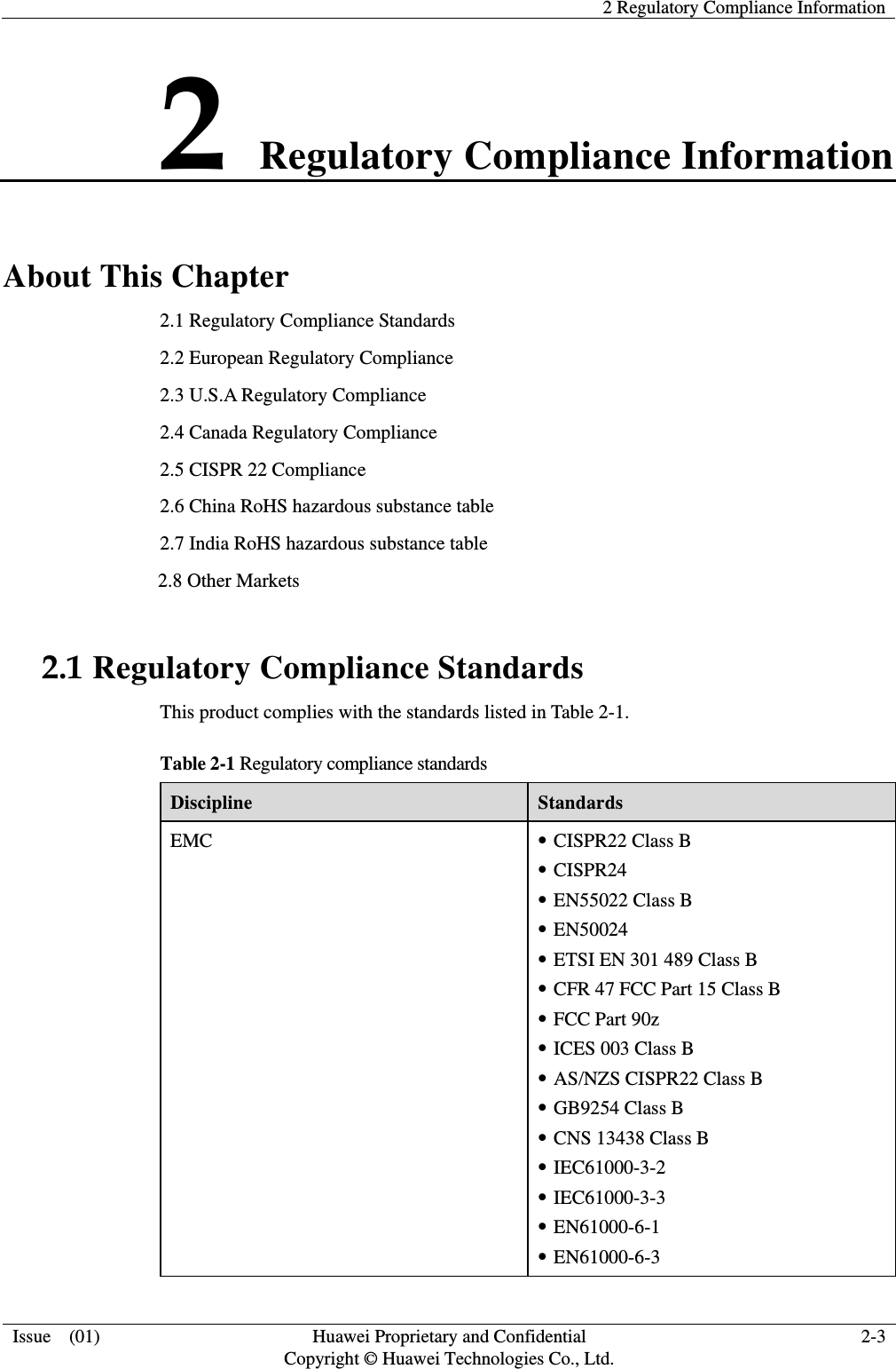   2 Regulatory Compliance Information   Issue    (01)  Huawei Proprietary and Confidential                                     Copyright © Huawei Technologies Co., Ltd.  2-3  2 Regulatory Compliance Information About This Chapter 2.1 Regulatory Compliance Standards 2.2 European Regulatory Compliance 2.3 U.S.A Regulatory Compliance 2.4 Canada Regulatory Compliance   2.5 CISPR 22 Compliance                       2.6 China RoHS hazardous substance table 2.7 India RoHS hazardous substance table 2.8 Other Markets 2.1 Regulatory Compliance Standards This product complies with the standards listed in Table 2-1. Table 2-1 Regulatory compliance standards Discipline  Standards EMC   CISPR22 Class B  CISPR24  EN55022 Class B  EN50024  ETSI EN 301 489 Class B  CFR 47 FCC Part 15 Class B  FCC Part 90z  ICES 003 Class B  AS/NZS CISPR22 Class B  GB9254 Class B  CNS 13438 Class B  IEC61000-3-2  IEC61000-3-3  EN61000-6-1  EN61000-6-3 
