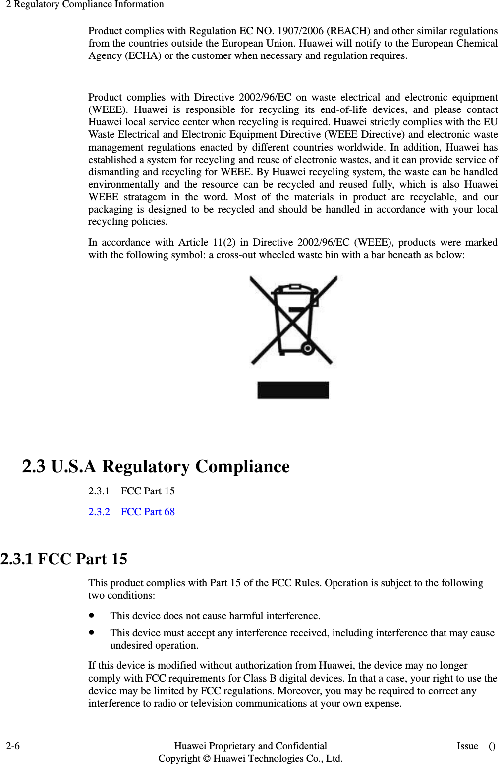 2 Regulatory Compliance Information     2-6  Huawei Proprietary and Confidential                                     Copyright © Huawei Technologies Co., Ltd.  Issue    ()  Product complies with Regulation EC NO. 1907/2006 (REACH) and other similar regulations from the countries outside the European Union. Huawei will notify to the European Chemical Agency (ECHA) or the customer when necessary and regulation requires.  Product  complies  with  Directive  2002/96/EC  on  waste  electrical  and electronic  equipment (WEEE).  Huawei  is  responsible  for  recycling  its  end-of-life  devices,  and  please  contact Huawei local service center when recycling is required. Huawei strictly complies with the EU Waste Electrical and Electronic Equipment Directive (WEEE Directive) and electronic waste management regulations enacted by different countries worldwide. In addition, Huawei has established a system for recycling and reuse of electronic wastes, and it can provide service of dismantling and recycling for WEEE. By Huawei recycling system, the waste can be handled environmentally  and  the  resource  can  be  recycled  and  reused  fully,  which  is  also  Huawei WEEE  stratagem  in  the  word.  Most  of  the  materials  in  product  are  recyclable,  and  our packaging is designed to be recycled and should be handled in accordance with your local recycling policies.   In accordance  with Article 11(2) in Directive 2002/96/EC  (WEEE), products were  marked with the following symbol: a cross-out wheeled waste bin with a bar beneath as below:   2.3 U.S.A Regulatory Compliance 2.3.1    FCC Part 15 2.3.2    FCC Part 68  2.3.1 FCC Part 15 This product complies with Part 15 of the FCC Rules. Operation is subject to the following two conditions:  This device does not cause harmful interference.  This device must accept any interference received, including interference that may cause undesired operation. If this device is modified without authorization from Huawei, the device may no longer comply with FCC requirements for Class B digital devices. In that a case, your right to use the device may be limited by FCC regulations. Moreover, you may be required to correct any interference to radio or television communications at your own expense. 