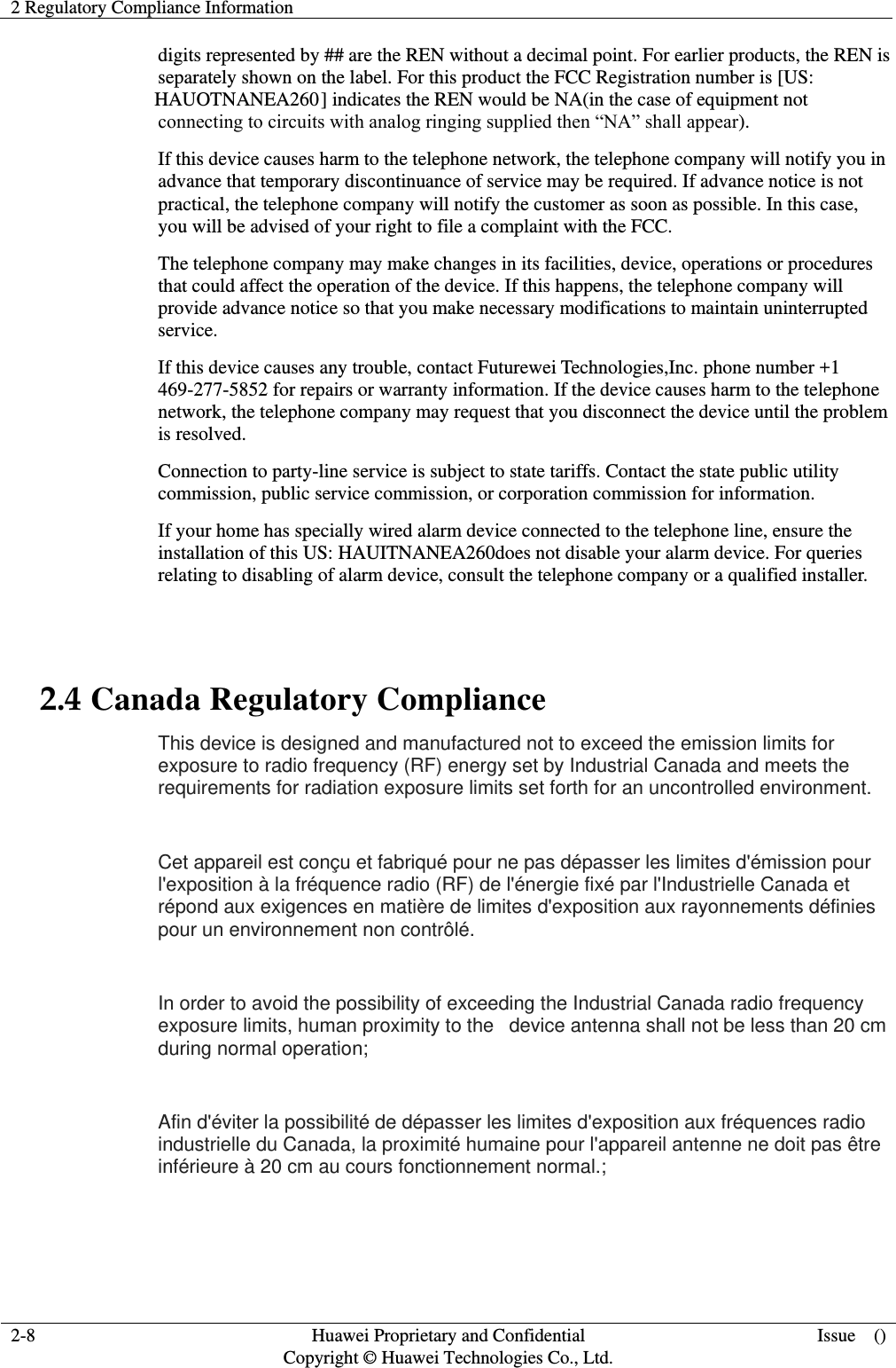 2 Regulatory Compliance Information     2-8  Huawei Proprietary and Confidential                                     Copyright © Huawei Technologies Co., Ltd.  Issue    ()  digits represented by ## are the REN without a decimal point. For earlier products, the REN is separately shown on the label. For this product the FCC Registration number is [US: HAUOTNANEA260] indicates the REN would be NA(in the case of equipment not connecting to circuits with analog ringing supplied then “NA” shall appear). If this device causes harm to the telephone network, the telephone company will notify you in advance that temporary discontinuance of service may be required. If advance notice is not practical, the telephone company will notify the customer as soon as possible. In this case, you will be advised of your right to file a complaint with the FCC. The telephone company may make changes in its facilities, device, operations or procedures that could affect the operation of the device. If this happens, the telephone company will provide advance notice so that you make necessary modifications to maintain uninterrupted service. If this device causes any trouble, contact Futurewei Technologies,Inc. phone number +1 469-277-5852 for repairs or warranty information. If the device causes harm to the telephone network, the telephone company may request that you disconnect the device until the problem is resolved. Connection to party-line service is subject to state tariffs. Contact the state public utility commission, public service commission, or corporation commission for information. If your home has specially wired alarm device connected to the telephone line, ensure the installation of this US: HAUITNANEA260does not disable your alarm device. For queries relating to disabling of alarm device, consult the telephone company or a qualified installer.  2.4 Canada Regulatory Compliance This device is designed and manufactured not to exceed the emission limits for exposure to radio frequency (RF) energy set by Industrial Canada and meets the requirements for radiation exposure limits set forth for an uncontrolled environment.    Cet appareil est conçu et fabriqué pour ne pas dépasser les limites d&apos;émission pour l&apos;exposition à la fréquence radio (RF) de l&apos;énergie fixé par l&apos;Industrielle Canada et répond aux exigences en matière de limites d&apos;exposition aux rayonnements définies pour un environnement non contrôlé.    In order to avoid the possibility of exceeding the Industrial Canada radio frequency exposure limits, human proximity to the   device antenna shall not be less than 20 cm during normal operation;    Afin d&apos;éviter la possibilité de dépasser les limites d&apos;exposition aux fréquences radio industrielle du Canada, la proximité humaine pour l&apos;appareil antenne ne doit pas être inférieure à 20 cm au cours fonctionnement normal.;   
