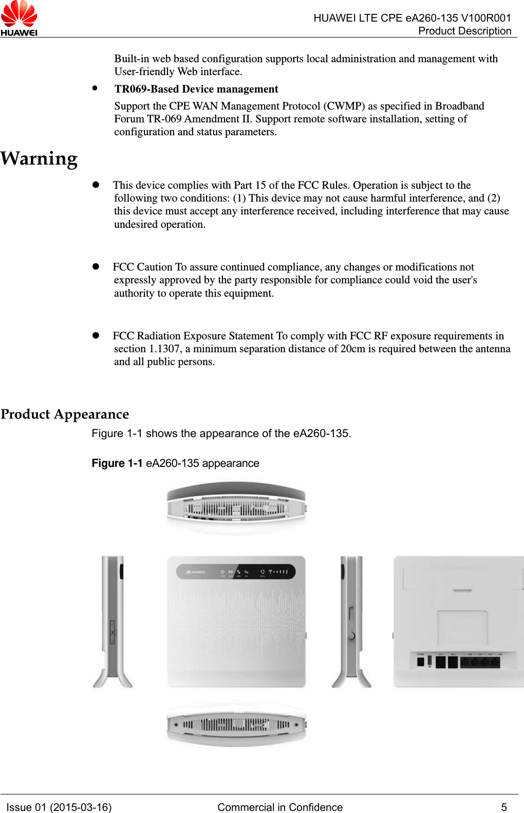  HUAWEI LTE CPE eA260-135 V100R001Product Description Issue 01 (2015-03-16) Commercial in Confidence 5  Built-in web based configuration supports local administration and management with User-friendly Web interface. z TR069-Based Device management Support the CPE WAN Management Protocol (CWMP) as specified in Broadband Forum TR-069 Amendment II. Support remote software installation, setting of configuration and status parameters. Warning z This device complies with Part 15 of the FCC Rules. Operation is subject to the following two conditions: (1) This device may not cause harmful interference, and (2) this device must accept any interference received, including interference that may cause undesired operation.    z FCC Caution To assure continued compliance, any changes or modifications not expressly approved by the party responsible for compliance could void the user&apos;s authority to operate this equipment.  z FCC Radiation Exposure Statement To comply with FCC RF exposure requirements in section 1.1307, a minimum separation distance of 20cm is required between the antenna and all public persons.  Product Appearance Figure 1-1 shows the appearance of the eA260-135. Figure 1-1 eA260-135 appearance  