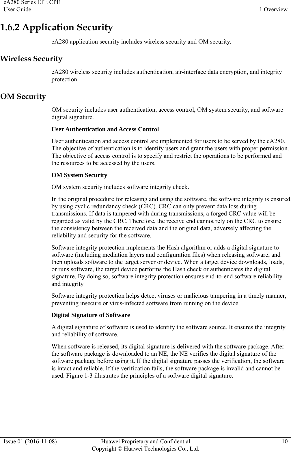 eA280 Series LTE CPE User Guide  1 Overview Issue 01 (2016-11-08)  Huawei Proprietary and Confidential         Copyright © Huawei Technologies Co., Ltd.10 1.6.2 Application Security eA280 application security includes wireless security and OM security. Wireless Security eA280 wireless security includes authentication, air-interface data encryption, and integrity protection. OM Security OM security includes user authentication, access control, OM system security, and software digital signature. User Authentication and Access Control User authentication and access control are implemented for users to be served by the eA280. The objective of authentication is to identify users and grant the users with proper permission. The objective of access control is to specify and restrict the operations to be performed and the resources to be accessed by the users. OM System Security OM system security includes software integrity check. In the original procedure for releasing and using the software, the software integrity is ensured by using cyclic redundancy check (CRC). CRC can only prevent data loss during transmissions. If data is tampered with during transmissions, a forged CRC value will be regarded as valid by the CRC. Therefore, the receive end cannot rely on the CRC to ensure the consistency between the received data and the original data, adversely affecting the reliability and security for the software. Software integrity protection implements the Hash algorithm or adds a digital signature to software (including mediation layers and configuration files) when releasing software, and then uploads software to the target server or device. When a target device downloads, loads, or runs software, the target device performs the Hash check or authenticates the digital signature. By doing so, software integrity protection ensures end-to-end software reliability and integrity. Software integrity protection helps detect viruses or malicious tampering in a timely manner, preventing insecure or virus-infected software from running on the device. Digital Signature of Software A digital signature of software is used to identify the software source. It ensures the integrity and reliability of software.   When software is released, its digital signature is delivered with the software package. After the software package is downloaded to an NE, the NE verifies the digital signature of the software package before using it. If the digital signature passes the verification, the software is intact and reliable. If the verification fails, the software package is invalid and cannot be used. Figure 1-3 illustrates the principles of a software digital signature. 