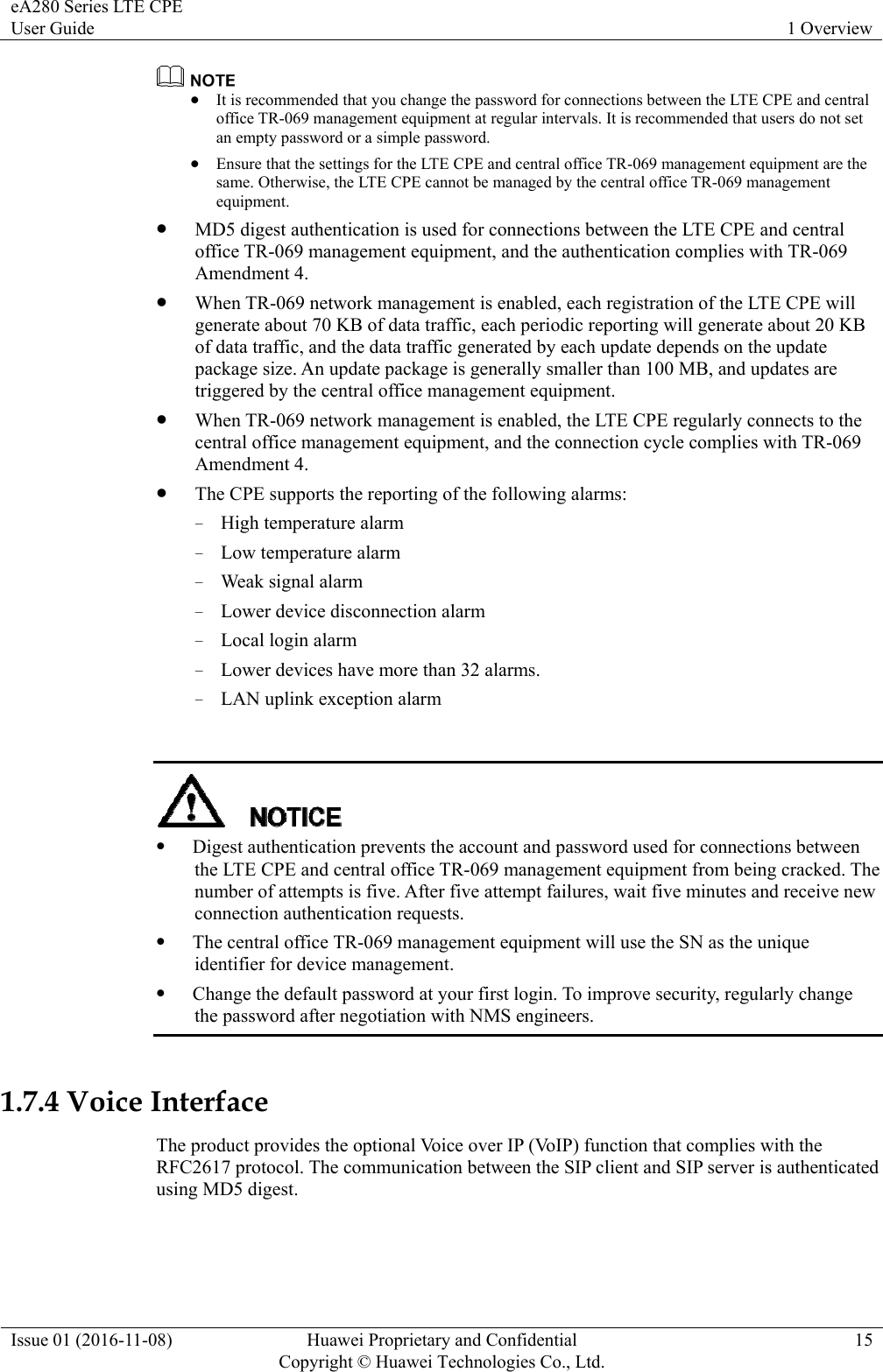 eA280 Series LTE CPE User Guide  1 Overview Issue 01 (2016-11-08)  Huawei Proprietary and Confidential         Copyright © Huawei Technologies Co., Ltd.15   It is recommended that you change the password for connections between the LTE CPE and central office TR-069 management equipment at regular intervals. It is recommended that users do not set an empty password or a simple password.  Ensure that the settings for the LTE CPE and central office TR-069 management equipment are the same. Otherwise, the LTE CPE cannot be managed by the central office TR-069 management equipment.  MD5 digest authentication is used for connections between the LTE CPE and central office TR-069 management equipment, and the authentication complies with TR-069 Amendment 4.  When TR-069 network management is enabled, each registration of the LTE CPE will generate about 70 KB of data traffic, each periodic reporting will generate about 20 KB of data traffic, and the data traffic generated by each update depends on the update package size. An update package is generally smaller than 100 MB, and updates are triggered by the central office management equipment.    When TR-069 network management is enabled, the LTE CPE regularly connects to the central office management equipment, and the connection cycle complies with TR-069 Amendment 4.  The CPE supports the reporting of the following alarms: − High temperature alarm − Low temperature alarm − Weak signal alarm − Lower device disconnection alarm − Local login alarm − Lower devices have more than 32 alarms. − LAN uplink exception alarm    Digest authentication prevents the account and password used for connections between the LTE CPE and central office TR-069 management equipment from being cracked. The number of attempts is five. After five attempt failures, wait five minutes and receive new connection authentication requests.  The central office TR-069 management equipment will use the SN as the unique identifier for device management.  Change the default password at your first login. To improve security, regularly change the password after negotiation with NMS engineers.  1.7.4 Voice Interface The product provides the optional Voice over IP (VoIP) function that complies with the RFC2617 protocol. The communication between the SIP client and SIP server is authenticated using MD5 digest.  