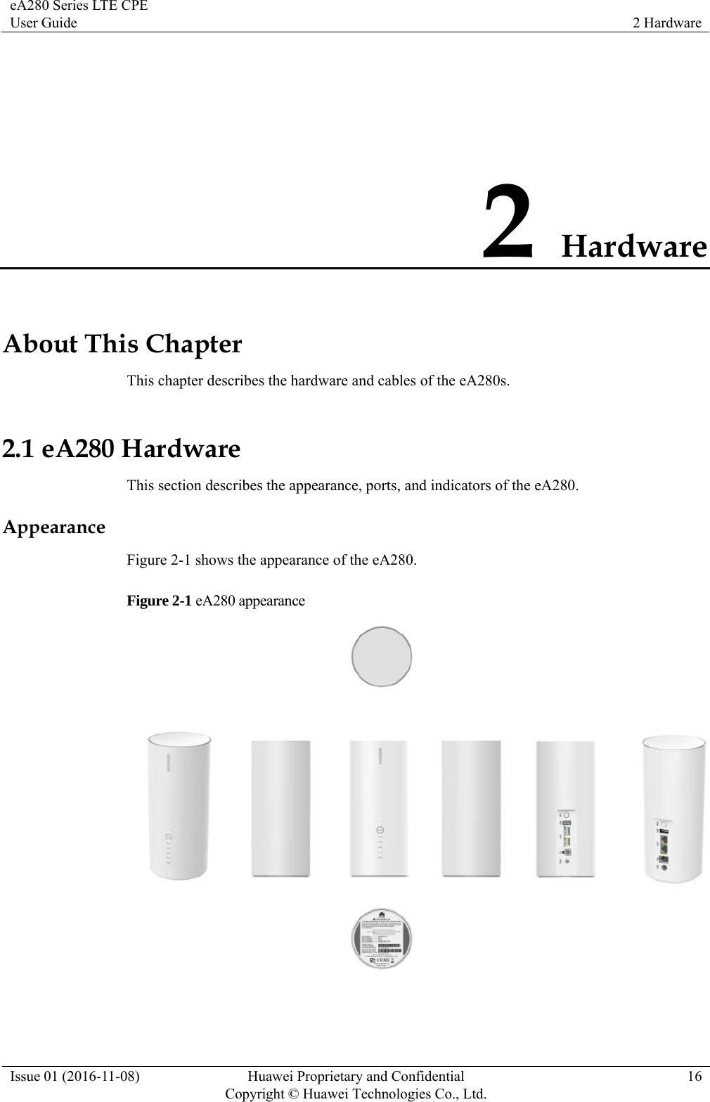 eA280 Series LTE CPE User Guide  2 Hardware Issue 01 (2016-11-08)  Huawei Proprietary and Confidential         Copyright © Huawei Technologies Co., Ltd.16 2 Hardware About This Chapter This chapter describes the hardware and cables of the eA280s. 2.1 eA280 Hardware This section describes the appearance, ports, and indicators of the eA280. Appearance Figure 2-1 shows the appearance of the eA280. Figure 2-1 eA280 appearance   