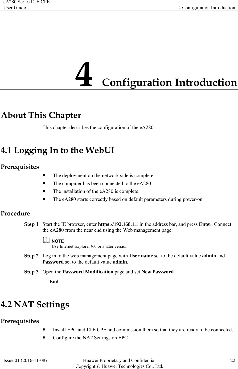eA280 Series LTE CPE User Guide  4 Configuration Introduction Issue 01 (2016-11-08)  Huawei Proprietary and Confidential         Copyright © Huawei Technologies Co., Ltd.22 4 Configuration Introduction About This Chapter This chapter describes the configuration of the eA280s. 4.1 Logging In to the WebUI Prerequisites  The deployment on the network side is complete.  The computer has been connected to the eA280.  The installation of the eA280 is complete.  The eA280 starts correctly based on default parameters during power-on. Procedure Step 1 Start the IE browser, enter https://192.168.1.1 in the address bar, and press Enter. Connect the eA280 from the near end using the Web management page.  Use Internet Explorer 9.0 or a later version. Step 2 Log in to the web management page with User name set to the default value admin and Password set to the default value admin. Step 3 Open the Password Modification page and set New Password. ----End 4.2 NAT Settings Prerequisites  Install EPC and LTE CPE and commission them so that they are ready to be connected.  Configure the NAT Settings on EPC. 