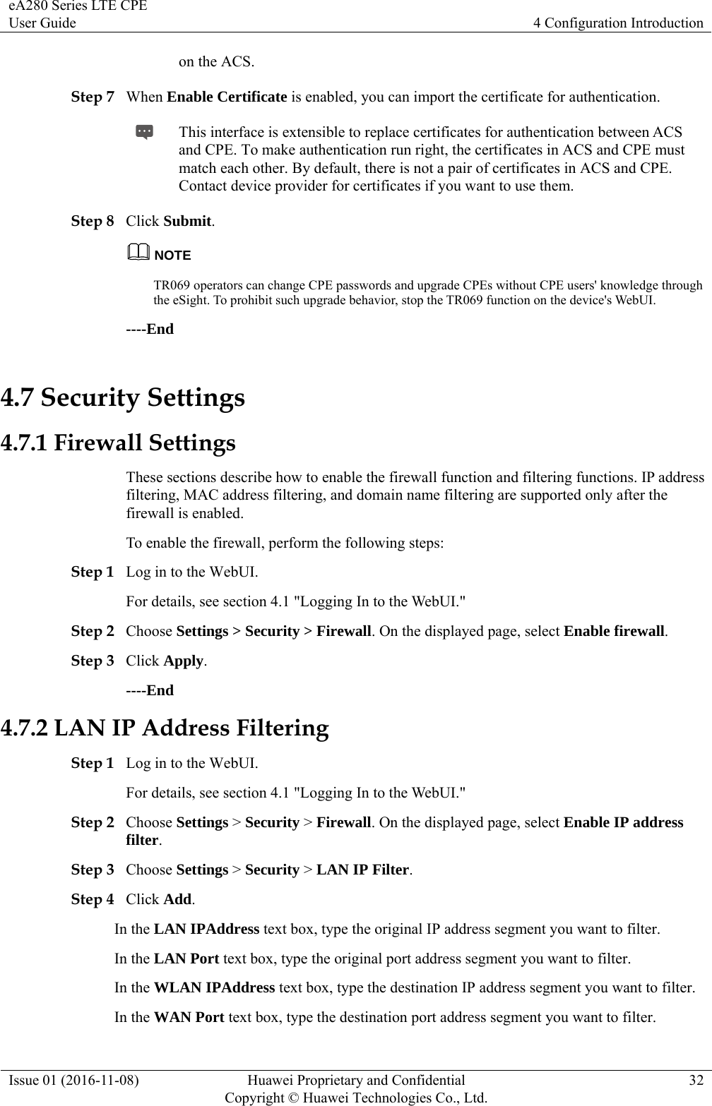 eA280 Series LTE CPE User Guide  4 Configuration Introduction Issue 01 (2016-11-08)  Huawei Proprietary and Confidential         Copyright © Huawei Technologies Co., Ltd.32 on the ACS. Step 7 When Enable Certificate is enabled, you can import the certificate for authentication.  This interface is extensible to replace certificates for authentication between ACS and CPE. To make authentication run right, the certificates in ACS and CPE must match each other. By default, there is not a pair of certificates in ACS and CPE. Contact device provider for certificates if you want to use them. Step 8 Click Submit. NOTE TR069 operators can change CPE passwords and upgrade CPEs without CPE users&apos; knowledge through the eSight. To prohibit such upgrade behavior, stop the TR069 function on the device&apos;s WebUI. ----End 4.7 Security Settings 4.7.1 Firewall Settings These sections describe how to enable the firewall function and filtering functions. IP address filtering, MAC address filtering, and domain name filtering are supported only after the firewall is enabled.   To enable the firewall, perform the following steps:   Step 1 Log in to the WebUI. For details, see section 4.1 &quot;Logging In to the WebUI.&quot; Step 2 Choose Settings &gt; Security &gt; Firewall. On the displayed page, select Enable firewall.  Step 3 Click Apply. ----End 4.7.2 LAN IP Address Filtering Step 1 Log in to the WebUI. For details, see section 4.1 &quot;Logging In to the WebUI.&quot; Step 2 Choose Settings &gt; Security &gt; Firewall. On the displayed page, select Enable IP address filter.  Step 3 Choose Settings &gt; Security &gt; LAN IP Filter. Step 4 Click Add. In the LAN IPAddress text box, type the original IP address segment you want to filter. In the LAN Port text box, type the original port address segment you want to filter. In the WLAN IPAddress text box, type the destination IP address segment you want to filter. In the WAN Port text box, type the destination port address segment you want to filter. 