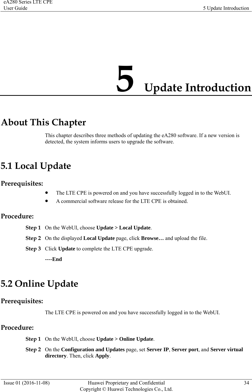 eA280 Series LTE CPE User Guide  5 Update Introduction Issue 01 (2016-11-08)  Huawei Proprietary and Confidential         Copyright © Huawei Technologies Co., Ltd.34 5 Update Introduction About This Chapter This chapter describes three methods of updating the eA280 software. If a new version is detected, the system informs users to upgrade the software.   5.1 Local Update Prerequisites:  The LTE CPE is powered on and you have successfully logged in to the WebUI.    A commercial software release for the LTE CPE is obtained. Procedure: Step 1 On the WebUI, choose Update &gt; Local Update.  Step 2 On the displayed Local Update page, click Browse… and upload the file.   Step 3 Click Update to complete the LTE CPE upgrade. ----End 5.2 Online Update Prerequisites: The LTE CPE is powered on and you have successfully logged in to the WebUI.   Procedure: Step 1 On the WebUI, choose Update &gt; Online Update.  Step 2 On the Configuration and Updates page, set Server IP, Server port, and Server virtual directory. Then, click Apply. 