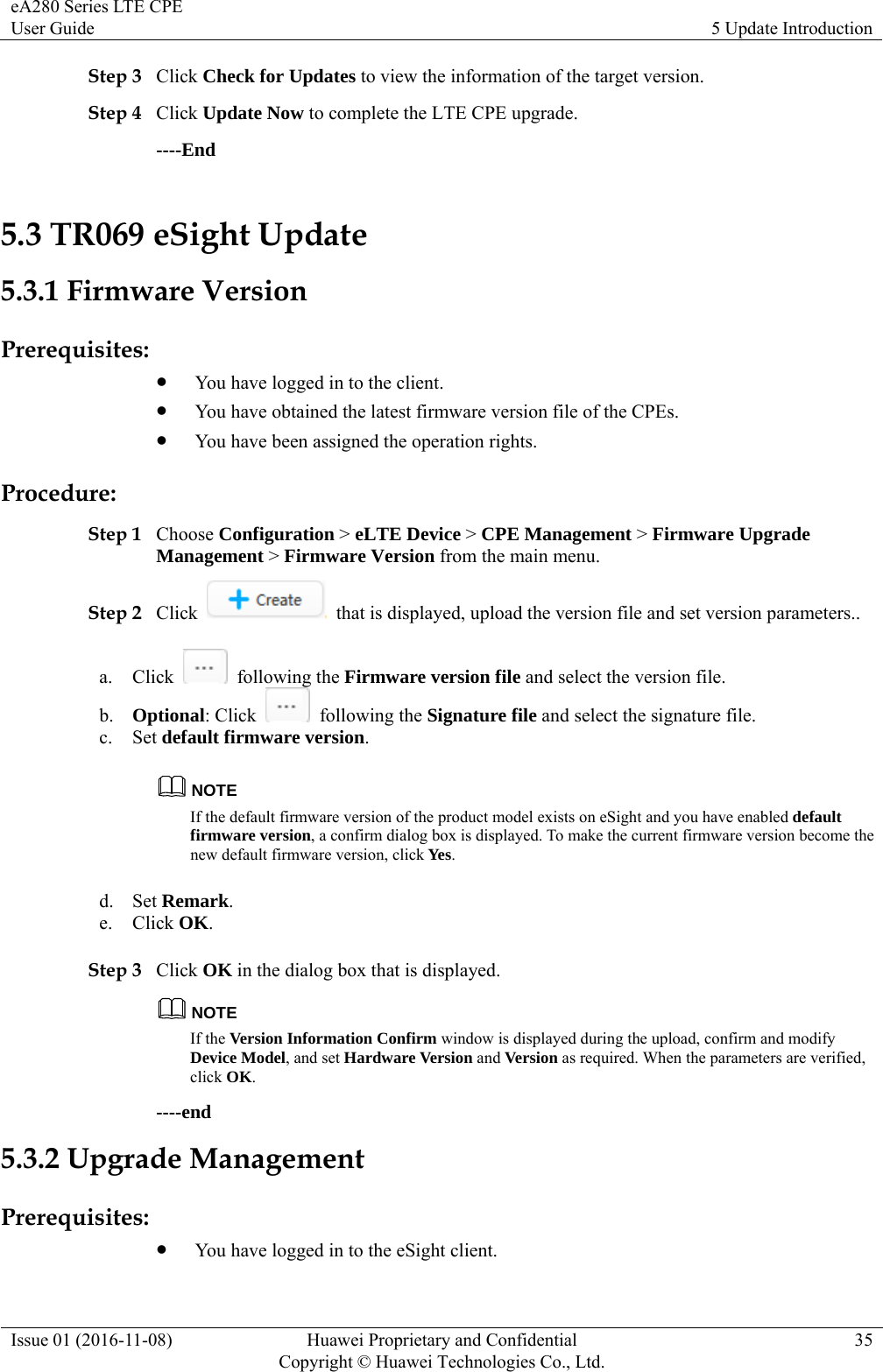 eA280 Series LTE CPE User Guide  5 Update Introduction Issue 01 (2016-11-08)  Huawei Proprietary and Confidential         Copyright © Huawei Technologies Co., Ltd.35 Step 3 Click Check for Updates to view the information of the target version.   Step 4 Click Update Now to complete the LTE CPE upgrade. ----End 5.3 TR069 eSight Update 5.3.1 Firmware Version Prerequisites:  You have logged in to the client.  You have obtained the latest firmware version file of the CPEs.  You have been assigned the operation rights. Procedure: Step 1 Choose Configuration &gt; eLTE Device &gt; CPE Management &gt; Firmware Upgrade Management &gt; Firmware Version from the main menu. Step 2 Click    that is displayed, upload the version file and set version parameters.. a. Click   following the Firmware version file and select the version file. b. Optional: Click   following the Signature file and select the signature file. c. Set default firmware version. NOTE If the default firmware version of the product model exists on eSight and you have enabled default firmware version, a confirm dialog box is displayed. To make the current firmware version become the new default firmware version, click Yes. d. Set Remark. e. Click OK. Step 3 Click OK in the dialog box that is displayed. NOTE If the Version Information Confirm window is displayed during the upload, confirm and modify Device Model, and set Hardware Version and Version as required. When the parameters are verified, click OK. ----end 5.3.2 Upgrade Management Prerequisites:  You have logged in to the eSight client. 