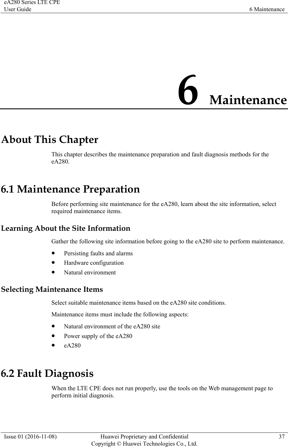 eA280 Series LTE CPE User Guide  6 Maintenance Issue 01 (2016-11-08)  Huawei Proprietary and Confidential         Copyright © Huawei Technologies Co., Ltd.37 6 Maintenance About This Chapter This chapter describes the maintenance preparation and fault diagnosis methods for the eA280. 6.1 Maintenance Preparation Before performing site maintenance for the eA280, learn about the site information, select required maintenance items. Learning About the Site Information Gather the following site information before going to the eA280 site to perform maintenance.    Persisting faults and alarms  Hardware configuration  Natural environment Selecting Maintenance Items Select suitable maintenance items based on the eA280 site conditions.   Maintenance items must include the following aspects:  Natural environment of the eA280 site  Power supply of the eA280  eA280 6.2 Fault Diagnosis When the LTE CPE does not run properly, use the tools on the Web management page to perform initial diagnosis. 