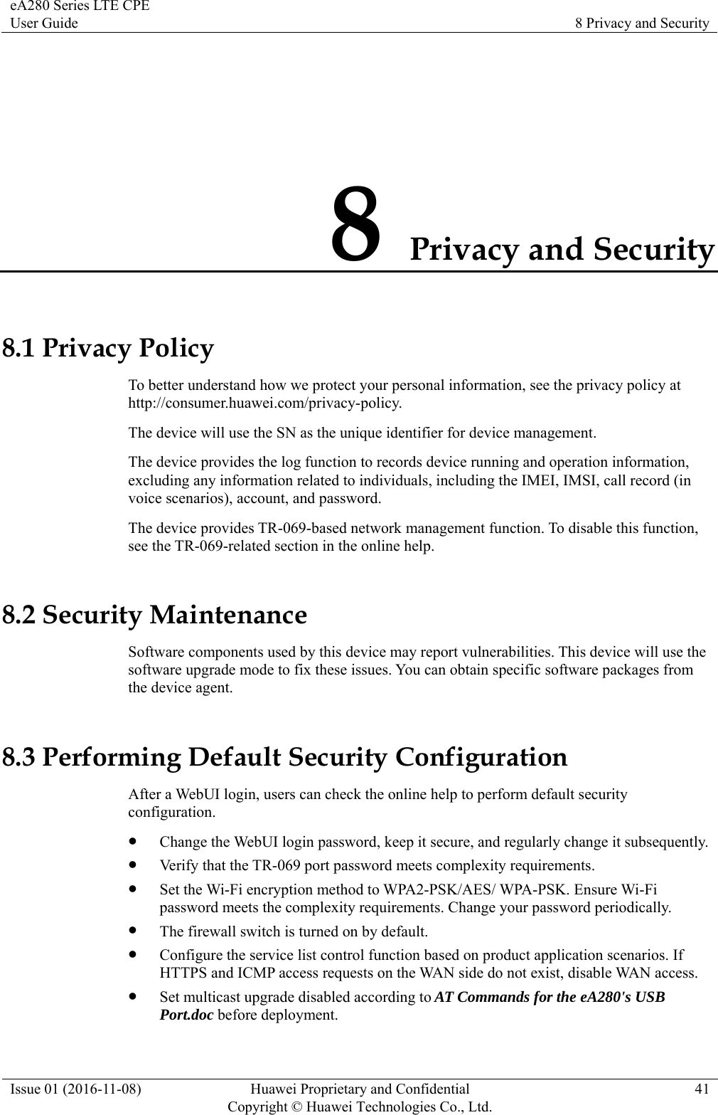eA280 Series LTE CPE User Guide  8 Privacy and Security Issue 01 (2016-11-08)  Huawei Proprietary and Confidential         Copyright © Huawei Technologies Co., Ltd.41 8 Privacy and Security 8.1 Privacy Policy To better understand how we protect your personal information, see the privacy policy at http://consumer.huawei.com/privacy-policy. The device will use the SN as the unique identifier for device management. The device provides the log function to records device running and operation information, excluding any information related to individuals, including the IMEI, IMSI, call record (in voice scenarios), account, and password.   The device provides TR-069-based network management function. To disable this function, see the TR-069-related section in the online help. 8.2 Security Maintenance Software components used by this device may report vulnerabilities. This device will use the software upgrade mode to fix these issues. You can obtain specific software packages from the device agent. 8.3 Performing Default Security Configuration After a WebUI login, users can check the online help to perform default security configuration.  Change the WebUI login password, keep it secure, and regularly change it subsequently.  Verify that the TR-069 port password meets complexity requirements.  Set the Wi-Fi encryption method to WPA2-PSK/AES/ WPA-PSK. Ensure Wi-Fi password meets the complexity requirements. Change your password periodically.  The firewall switch is turned on by default.  Configure the service list control function based on product application scenarios. If HTTPS and ICMP access requests on the WAN side do not exist, disable WAN access.  Set multicast upgrade disabled according to AT Commands for the eA280&apos;s USB Port.doc before deployment. 