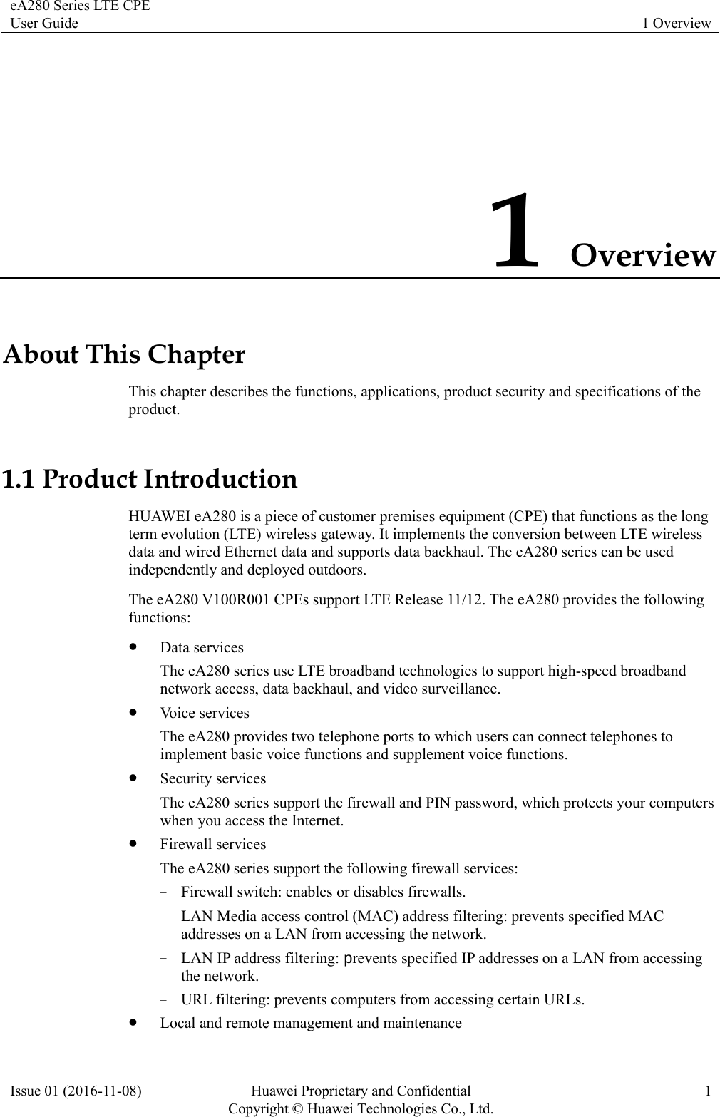 eA280 Series LTE CPE User Guide  1 Overview Issue 01 (2016-11-08)  Huawei Proprietary and Confidential         Copyright © Huawei Technologies Co., Ltd.1 1 Overview About This Chapter This chapter describes the functions, applications, product security and specifications of the product. 1.1 Product Introduction HUAWEI eA280 is a piece of customer premises equipment (CPE) that functions as the long term evolution (LTE) wireless gateway. It implements the conversion between LTE wireless data and wired Ethernet data and supports data backhaul. The eA280 series can be used independently and deployed outdoors.   The eA280 V100R001 CPEs support LTE Release 11/12. The eA280 provides the following functions:  Data services The eA280 series use LTE broadband technologies to support high-speed broadband network access, data backhaul, and video surveillance.  Voice services The eA280 provides two telephone ports to which users can connect telephones to implement basic voice functions and supplement voice functions.  Security services The eA280 series support the firewall and PIN password, which protects your computers when you access the Internet.  Firewall services The eA280 series support the following firewall services: − Firewall switch: enables or disables firewalls. − LAN Media access control (MAC) address filtering: prevents specified MAC addresses on a LAN from accessing the network. − LAN IP address filtering: prevents specified IP addresses on a LAN from accessing the network. − URL filtering: prevents computers from accessing certain URLs.  Local and remote management and maintenance 