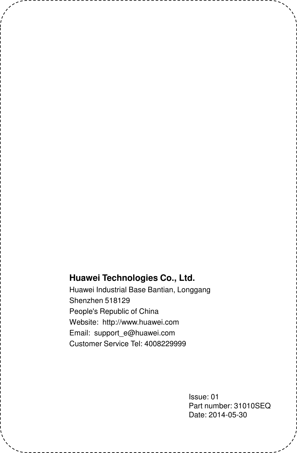 Huawei Technologies Co., Ltd. Huawei Industrial Base Bantian, Longgang Shenzhen 518129 People&apos;s Republic of China Website:  http://www.huawei.com Email:  support_e@huawei.com Customer Service Tel: 4008229999     Issue: 01 Part number: 31010SEQ  Date: 2014-05-30 