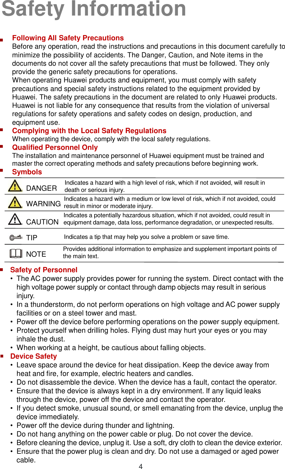  DANGER WARNING CAUTION TIP NOTE Following All Safety Precautions Before any operation, read the instructions and precautions in this document carefully to minimize the possibility of accidents. The Danger, Caution, and Note items in the documents do not cover all the safety precautions that must be followed. They only provide the generic safety precautions for operations.  When operating Huawei products and equipment, you must comply with safety precautions and special safety instructions related to the equipment provided by Huawei. The safety precautions in the document are related to only Huawei products. Huawei is not liable for any consequence that results from the violation of universal regulations for safety operations and safety codes on design, production, and equipment use.  Complying with the Local Safety Regulations When operating the device, comply with the local safety regulations.  Qualified Personnel Only  The installation and maintenance personnel of Huawei equipment must be trained and master the correct operating methods and safety precautions before beginning work.  Symbols Indicates a hazard with a high level of risk, which if not avoided, will result in death or serious injury.  Indicates a potentially hazardous situation, which if not avoided, could result in equipment damage, data loss, performance degradation, or unexpected results. Indicates a tip that may help you solve a problem or save time. Safety of Personnel •The AC power supply provides power for running the system. Direct contact with the high voltage power supply or contact through damp objects may result in serious injury.  •In a thunderstorm, do not perform operations on high voltage and AC power supply facilities or on a steel tower and mast.  •Power off the device before performing operations on the power supply equipment.  •Protect yourself when drilling holes. Flying dust may hurt your eyes or you may inhale the dust.  •When working at a height, be cautious about falling objects.  Device Safety •Leave space around the device for heat dissipation. Keep the device away from heat and fire, for example, electric heaters and candles.  •Do not disassemble the device. When the device has a fault, contact the operator.  •Ensure that the device is always kept in a dry environment. If any liquid leaks through the device, power off the device and contact the operator. •If you detect smoke, unusual sound, or smell emanating from the device, unplug the device immediately.  •Power off the device during thunder and lightning.  •Do not hang anything on the power cable or plug. Do not cover the device.  •Before cleaning the device, unplug it. Use a soft, dry cloth to clean the device exterior. •Ensure that the power plug is clean and dry. Do not use a damaged or aged power cable.  ■ ■ ■ ■ ■ ■ Indicates a hazard with a medium or low level of risk, which if not avoided, could result in minor or moderate injury. Provides additional information to emphasize and supplement important points of the main text. Safety Information 4 