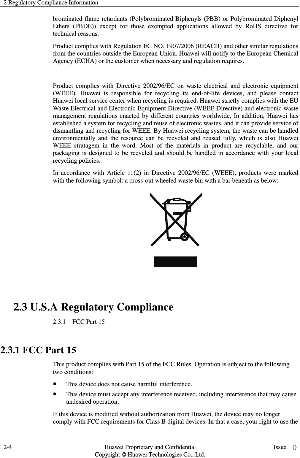 2 Regulatory Compliance Information   2-4  Huawei Proprietary and Confidential         Copyright © Huawei Technologies Co., Ltd. Issue  () brominated flame retardants (Polybrominated Biphenyls (PBB) or Polybrominated Diphenyl Ethers (PBDE)) except for those exempted applications allowed by RoHS directive for technical reasons.   Product complies with Regulation EC NO. 1907/2006 (REACH) and other similar regulations from the countries outside the European Union. Huawei will notify to the European Chemical Agency (ECHA) or the customer when necessary and regulation requires.  Product complies with Directive 2002/96/EC on waste electrical and electronic equipment (WEEE). Huawei is responsible for recycling its end-of-life devices, and please contact Huawei local service center when recycling is required. Huawei strictly complies with the EU Waste Electrical and Electronic Equipment Directive (WEEE Directive) and electronic waste management regulations enacted by different countries worldwide. In addition, Huawei has established a system for recycling and reuse of electronic wastes, and it can provide service of dismantling and recycling for WEEE. By Huawei recycling system, the waste can be handled environmentally and the resource can be recycled and reused fully, which is also Huawei WEEE stratagem in the word. Most of the materials in product are recyclable, and our packaging is designed to be recycled and should be handled in accordance with your local recycling policies.   In accordance with Article 11(2) in Directive 2002/96/EC (WEEE), products were marked with the following symbol: a cross-out wheeled waste bin with a bar beneath as below:   2.3 U.S.A Regulatory Compliance 2.3.1  FCC Part 15  2.3.1 FCC Part 15 This product complies with Part 15 of the FCC Rules. Operation is subject to the following two conditions: z This device does not cause harmful interference. z This device must accept any interference received, including interference that may cause undesired operation. If this device is modified without authorization from Huawei, the device may no longer comply with FCC requirements for Class B digital devices. In that a case, your right to use the 