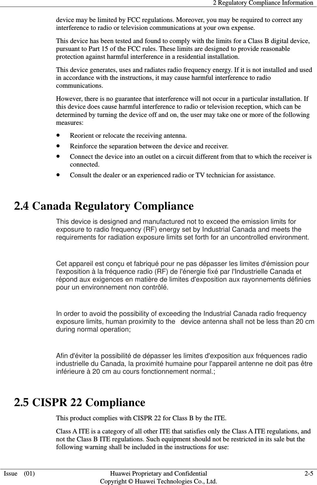    2 Regulatory Compliance Information  Issue  (01)  Huawei Proprietary and Confidential     Copyright © Huawei Technologies Co., Ltd. 2-5 device may be limited by FCC regulations. Moreover, you may be required to correct any interference to radio or television communications at your own expense. This device has been tested and found to comply with the limits for a Class B digital device, pursuant to Part 15 of the FCC rules. These limits are designed to provide reasonable protection against harmful interference in a residential installation. This device generates, uses and radiates radio frequency energy. If it is not installed and used in accordance with the instructions, it may cause harmful interference to radio communications. However, there is no guarantee that interference will not occur in a particular installation. If this device does cause harmful interference to radio or television reception, which can be determined by turning the device off and on, the user may take one or more of the following measures: z Reorient or relocate the receiving antenna. z Reinforce the separation between the device and receiver. z Connect the device into an outlet on a circuit different from that to which the receiver is connected. z Consult the dealer or an experienced radio or TV technician for assistance. 2.4 Canada Regulatory Compliance This device is designed and manufactured not to exceed the emission limits for exposure to radio frequency (RF) energy set by Industrial Canada and meets the requirements for radiation exposure limits set forth for an uncontrolled environment.    Cet appareil est conçu et fabriqué pour ne pas dépasser les limites d&apos;émission pour l&apos;exposition à la fréquence radio (RF) de l&apos;énergie fixé par l&apos;Industrielle Canada et répond aux exigences en matière de limites d&apos;exposition aux rayonnements définies pour un environnement non contrôlé.    In order to avoid the possibility of exceeding the Industrial Canada radio frequency exposure limits, human proximity to the   device antenna shall not be less than 20 cm during normal operation;    Afin d&apos;éviter la possibilité de dépasser les limites d&apos;exposition aux fréquences radio industrielle du Canada, la proximité humaine pour l&apos;appareil antenne ne doit pas être inférieure à 20 cm au cours fonctionnement normal.;   2.5 CISPR 22 Compliance This product complies with CISPR 22 for Class B by the ITE. Class A ITE is a category of all other ITE that satisfies only the Class A ITE regulations, and not the Class B ITE regulations. Such equipment should not be restricted in its sale but the following warning shall be included in the instructions for use: 