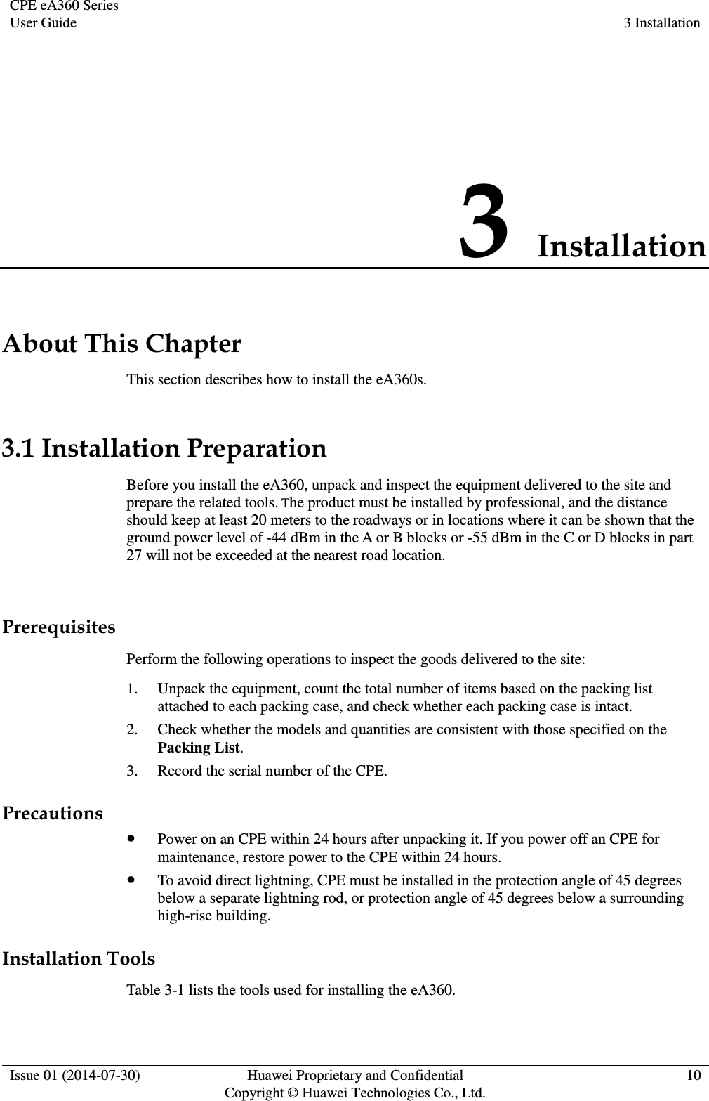 CPE eA360 Series User Guide 3 Installation  Issue 01 (2014-07-30) Huawei Proprietary and Confidential                                     Copyright © Huawei Technologies Co., Ltd. 10  3 Installation About This Chapter This section describes how to install the eA360s. 3.1 Installation Preparation Before you install the eA360, unpack and inspect the equipment delivered to the site and prepare the related tools. The product must be installed by professional, and the distance should keep at least 20 meters to the roadways or in locations where it can be shown that the ground power level of -44 dBm in the A or B blocks or -55 dBm in the C or D blocks in part 27 will not be exceeded at the nearest road location.  Prerequisites Perform the following operations to inspect the goods delivered to the site: 1. Unpack the equipment, count the total number of items based on the packing list attached to each packing case, and check whether each packing case is intact.   2. Check whether the models and quantities are consistent with those specified on the Packing List. 3. Record the serial number of the CPE.   Precautions  Power on an CPE within 24 hours after unpacking it. If you power off an CPE for maintenance, restore power to the CPE within 24 hours.  To avoid direct lightning, CPE must be installed in the protection angle of 45 degrees below a separate lightning rod, or protection angle of 45 degrees below a surrounding high-rise building. Installation Tools Table 3-1 lists the tools used for installing the eA360. 