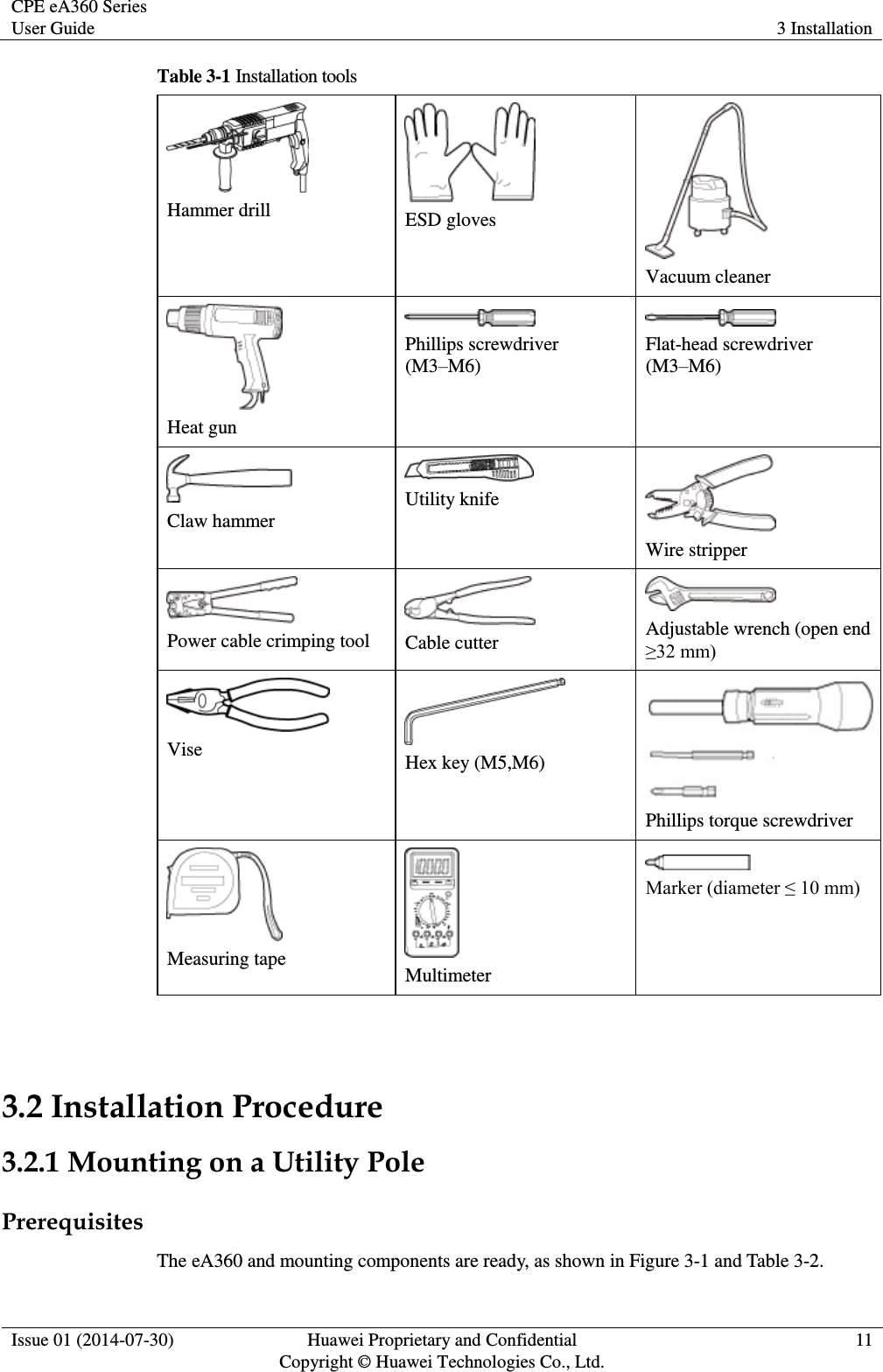CPE eA360 Series User Guide 3 Installation  Issue 01 (2014-07-30) Huawei Proprietary and Confidential                                     Copyright © Huawei Technologies Co., Ltd. 11  Table 3-1 Installation tools  Hammer drill  ESD gloves  Vacuum cleaner  Heat gun  Phillips screwdriver (M3–M6)  Flat-head screwdriver (M3–M6)  Claw hammer  Utility knife  Wire stripper  Power cable crimping tool  Cable cutter  Adjustable wrench (open end ≥32 mm)  Vise  Hex key (M5,M6)  Phillips torque screwdriver  Measuring tape  Multimeter  Marker (diameter ≤ 10 mm)  3.2 Installation Procedure 3.2.1 Mounting on a Utility Pole Prerequisites The eA360 and mounting components are ready, as shown in Figure 3-1 and Table 3-2. 
