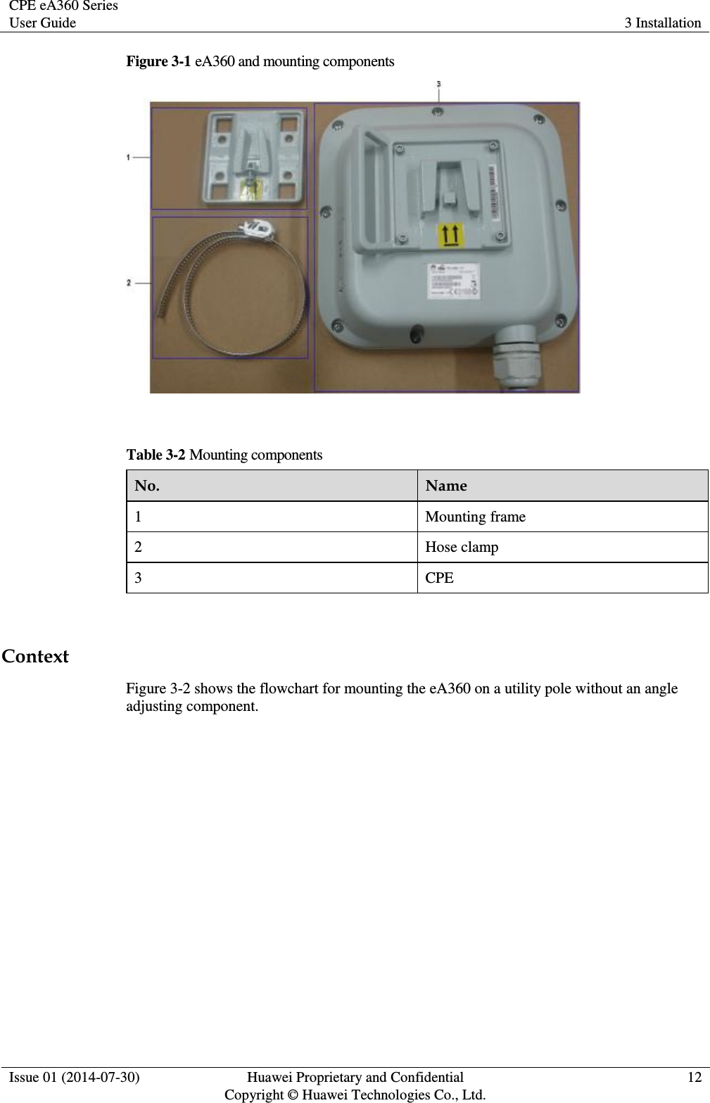 CPE eA360 Series User Guide 3 Installation  Issue 01 (2014-07-30) Huawei Proprietary and Confidential                                     Copyright © Huawei Technologies Co., Ltd. 12  Figure 3-1 eA360 and mounting components   Table 3-2 Mounting components No. Name 1 Mounting frame 2 Hose clamp 3 CPE  Context Figure 3-2 shows the flowchart for mounting the eA360 on a utility pole without an angle adjusting component. 