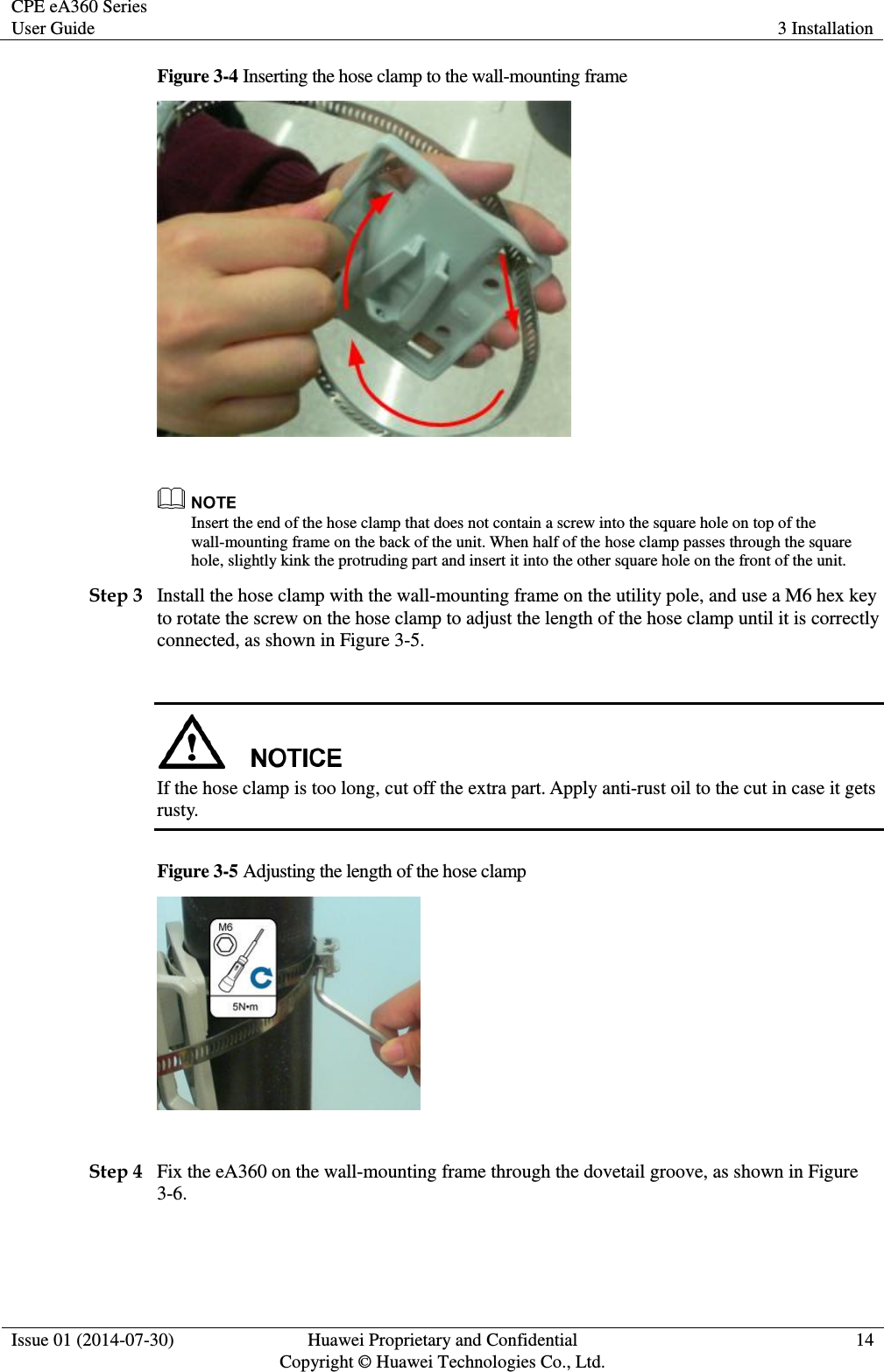 CPE eA360 Series User Guide 3 Installation  Issue 01 (2014-07-30) Huawei Proprietary and Confidential                                     Copyright © Huawei Technologies Co., Ltd. 14  Figure 3-4 Inserting the hose clamp to the wall-mounting frame    Insert the end of the hose clamp that does not contain a screw into the square hole on top of the wall-mounting frame on the back of the unit. When half of the hose clamp passes through the square hole, slightly kink the protruding part and insert it into the other square hole on the front of the unit. Step 3 Install the hose clamp with the wall-mounting frame on the utility pole, and use a M6 hex key to rotate the screw on the hose clamp to adjust the length of the hose clamp until it is correctly connected, as shown in Figure 3-5.   If the hose clamp is too long, cut off the extra part. Apply anti-rust oil to the cut in case it gets rusty.     Figure 3-5 Adjusting the length of the hose clamp   Step 4 Fix the eA360 on the wall-mounting frame through the dovetail groove, as shown in Figure 3-6. 