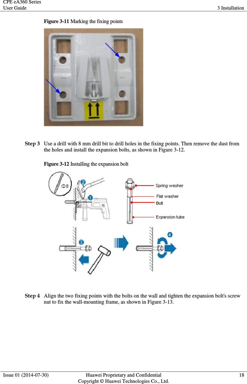 CPE eA360 Series User Guide 3 Installation  Issue 01 (2014-07-30) Huawei Proprietary and Confidential                                     Copyright © Huawei Technologies Co., Ltd. 18  Figure 3-11 Marking the fixing points   Step 3 Use a drill with 8 mm drill bit to drill holes in the fixing points. Then remove the dust from the holes and install the expansion bolts, as shown in Figure 3-12. Figure 3-12 Installing the expansion bolt   Step 4 Align the two fixing points with the bolts on the wall and tighten the expansion bolt&apos;s screw nut to fix the wall-mounting frame, as shown in Figure 3-13. 
