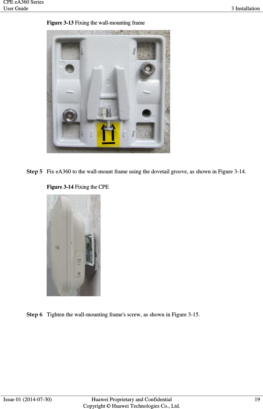 CPE eA360 Series User Guide 3 Installation  Issue 01 (2014-07-30) Huawei Proprietary and Confidential                                     Copyright © Huawei Technologies Co., Ltd. 19  Figure 3-13 Fixing the wall-mounting frame   Step 5 Fix eA360 to the wall-mount frame using the dovetail groove, as shown in Figure 3-14. Figure 3-14 Fixing the CPE   Step 6 Tighten the wall-mounting frame&apos;s screw, as shown in Figure 3-15.   