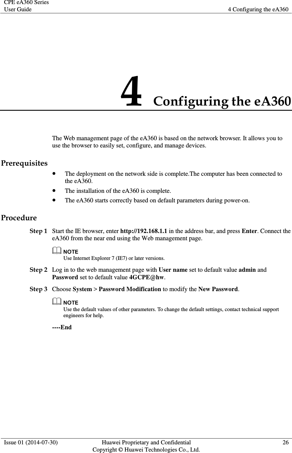 CPE eA360 Series User Guide 4 Configuring the eA360  Issue 01 (2014-07-30) Huawei Proprietary and Confidential                                     Copyright © Huawei Technologies Co., Ltd. 26  4 Configuring the eA360 The Web management page of the eA360 is based on the network browser. It allows you to use the browser to easily set, configure, and manage devices. Prerequisites  The deployment on the network side is complete.The computer has been connected to the eA360.  The installation of the eA360 is complete.  The eA360 starts correctly based on default parameters during power-on. Procedure Step 1 Start the IE browser, enter http://192.168.1.1 in the address bar, and press Enter. Connect the eA360 from the near end using the Web management page.  Use Internet Explorer 7 (IE7) or later versions. Step 2 Log in to the web management page with User name set to default value admin and Password set to default value 4GCPE@hw. Step 3 Choose System &gt; Password Modification to modify the New Password.  Use the default values of other parameters. To change the default settings, contact technical support engineers for help. ----End 
